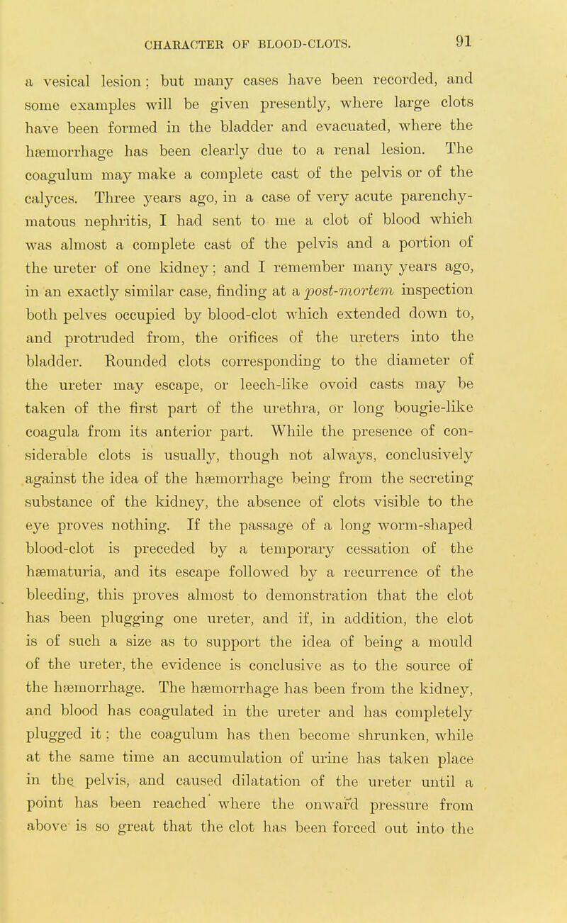 CHARACTER OF BLOOD-CLOTS. a vesical lesion; but many cases have been recorded, and some examples will be given presently, where large clots have been formed in the bladder and evacuated, where the haemorrhage has been clearly due to a renal lesion. The coagulum may make a complete cast of the pelvis or of the calyces. Three years ago, in a case of very acute parenchy- matous nephritis, I had sent to me a clot of blood which was almost a complete cast of the pelvis and a portion of the ureter of one kidney; and I remember many years ago, in an exactly similar case, finding at a post-mortem inspection both pelves occupied by blood-clot which extended down to, and protruded from, the orifices of the ureters into the bladder. Rounded clots corresponding to the diameter of the ureter msbj escape, or leech-like ovoid casts may be taken of the first part of the urethra, or long bougie-like coagula from its anterior part. While the presence of con- siderable clots is usually, though not always, conclusively against the idea of the haemorrhage being from the secreting substance of the kidney, the absence of clots visible to the eye proves nothing. If the passage of a loug worm-shaped blood-clot is preceded by a temporary cessation of the hsematuria, and its escape followed by a recurrence of the bleeding, this proves almost to demonstration that the clot has been plugging one ureter, and if, in addition, the clot is of such a size as to support the idea of being a mould of the ureter, the evidence is conclusive as to the source of the haemorrhage. The haemorrhage has been from the kidney, and blood has coagulated in the ureter and has completely plugged it; the coagulum has then become shrunken, while at the same time an accumulation of urine has taken place in the pelvis, and caused dilatation of the ureter until a point has been reached where the onward pressure from above is so great that the clot has been forced out into the