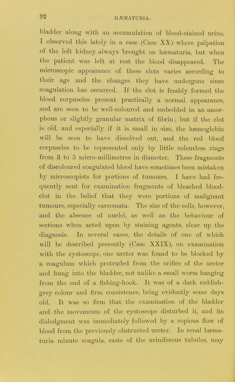 ^2 h^<:matltbia. bladder along with an accumulation of blood-stained urine. I observed this lately in a case (Case XX) where palpation of the left kidney always brought on hasniaturia, but when the patient was left at rest the blood disappeared. The microscopic ajDpearance of these clots varies according to their age and the changes they have undergone since coagulation has occurred. If the clot is freshly formed the blood corpuscles present practically a normal appearance, and are seen to be well-coloured and embedded in an amor- phous or slightly granular matrix of fibrin; but if the clot is old, and especially if it is small in size, the haemoglobin will be seen to have dissolved out, and the red blood corjDuscles to be represented only by little colourless rings from 3 to 5 micro-millimetres in diameter. These fragments of discoloured coagulated blood have sometimes been mistaken by microscopists for portions of tumours. I have had fre- quently sent for examination fragments of bleached blood- clot in the belief that they were portions of malignant tumours, especially sarcomata. The size of the cells, however, and the absence of nuclei, as well as the behaviour of sections when acted upon by staining agents, clear up the diagnosis. In several cases, the details of one of which will be described presently (Case XXIX), on examination with the cystoscope, one ureter was found to be blocked by a coagulum which protruded from the orifice of the ureter and hung into the bladder, not unlike a small worm hanging from the end of a fishing-hook. It was of a dark reddish- grey colour and firm consistence, being evidently some days old. It was so firm that the examination of the bladder and the movements of the cystoscope disturbed it, and its dislodgment was immediately followed by a copious flow of blood from the previously obstructed ureter. In renal hagma- turia minute coagula, casts of the uriniferous tubules, may