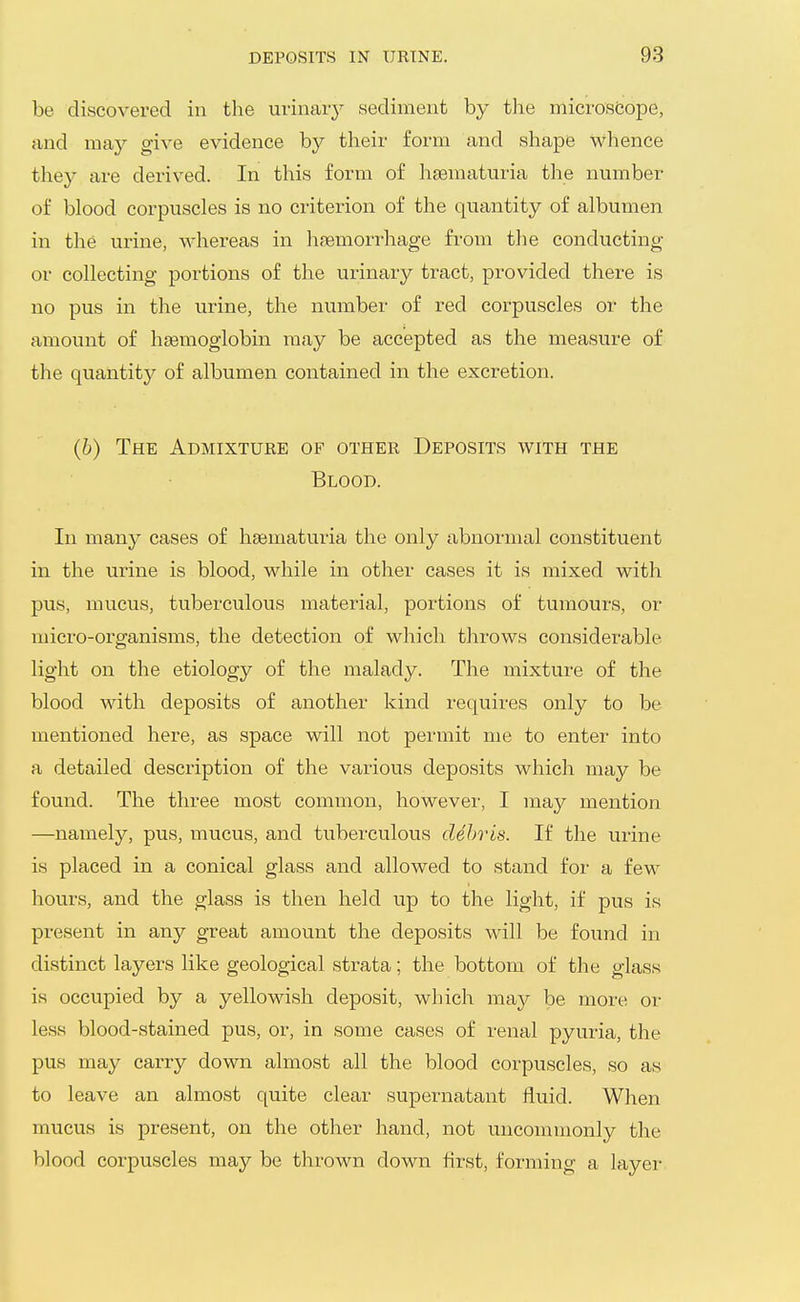be discovered in the urinaiy sediment by tlie microscope, and may give evidence by their form and shape whence they are derived. In this form of hgematuria the number of blood corpuscles is no criterion of the quantity of albumen in the urine, whereas in haemorrhage from the conducting or collecting portions of the urinary tract, provided there is no pus in the urine, the number of red corpuscles or the amount of hsemoglobin may be accepted as the measure of the quantity of albumen contained in the excretion. (6) The Admixtuee of other Deposits with the Blood. In many cases of ha;matu.ria the only abnormal constituent in the urine is blood, while in other cases it is mixed with pus, mucus, tuberculous material, portions of tumours, or micro-organisms, the detection of which throws considerable light on the etiology of the malady. The mixture of the blood with deposits of another kind requires only to be mentioned here, as space will not permit me to enter into a detailed description of the various deposits which may be found. The three most common, however, I may mention —namely, pus, mucus, and tuberculous debris. If the urine is placed in a conical glass and allowed to stand for a few hours, and the glass is then held up to the light, if pus is present in any great amount the deposits will be found in distinct layers like geological strata; the bottom of the glass I is occupied by a yellowish deposit, which may be more or less blood-stained pus, or, in some cases of renal pyuria, the pus may carry down almost all the blood corpuscles, so as to leave an almost quite clear supernatant fluid. When mucus is present, on the other hand, not uncommonly the blood corpuscles may be thrown down first, forming a layer