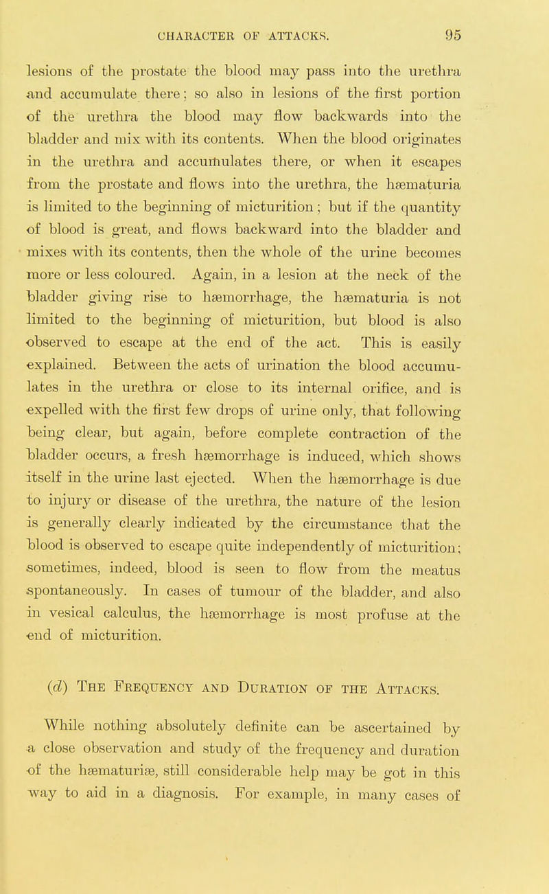 lesions of the prostate the blood may pass into the urethra and accumulate there; so also in lesions of the first portion of the urethra the blood may flow backwards into the bladder and mix with its contents. When the blood originates in the urethra and accumulates there, or when it escapes from the prostate and flows into the urethra, the hsematuria is limited to the beginning of micturition; but if the quantity of blood is great, and flows backward into the bladder and mixes with its contents, then the whole of the urine becomes more or less coloured. Again, in a lesion at the neck of the bladder giving rise to hasmorrhage, the hsematuria is not limited to the beginning of micturition, but blood is also observed to escape at the end of the act. This is easily explained. Between the acts of urination the blood accumu- lates in the urethra or close to its internal orifice, and is ■expelled with the first few drops of urine only, that following being clear, but again, before complete contraction of the iDladder occurs, a fresh hsemoi-rhage is induced, which shows itself in the ui-ine last ejected. When the haemorrhage is due to injury or disease of the urethra, the nature of the lesion is generally clearly indicated by the circumstance that the blood is observed to escape quite independently of micturition; aometimes, indeed, blood is seen to flow from the meatus spontaneously. In cases of tumour of the bladder, and also in vesical calculus, the hcemorrhage is most profuse at the •end of micturition. (cZ) The Frequency and Duration of the Attacks. While nothing absolutely definite can be ascertained by •a close observation and study of the frequency and duration •of the hsematuriae, still considerable help may be got in this w^ay to aid in a diagnosis. For example, in many cases of