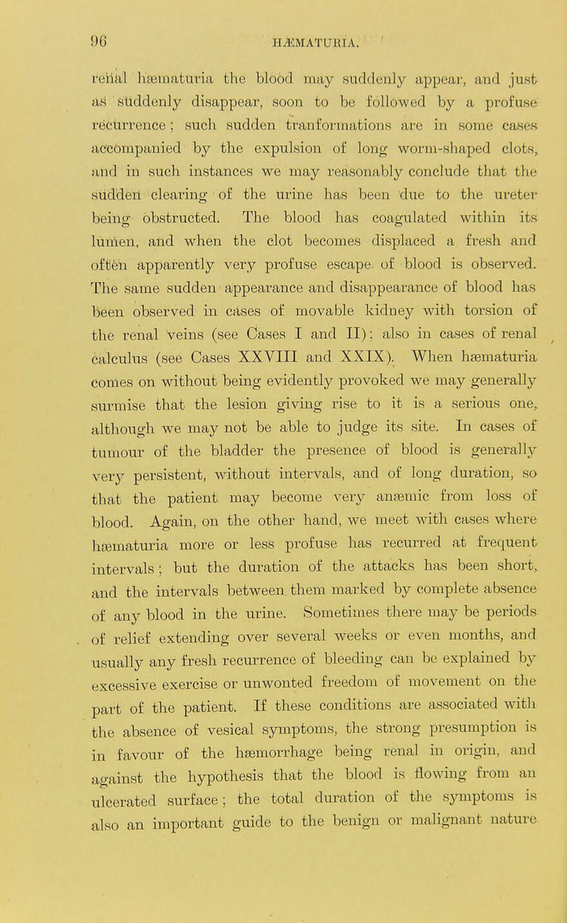 reiiiil l^sematuria the blood may suddenly appear, and just ari sliddenlj?- disappear, soon to be followed by a profuse recurrence; such sudden tranformations are in some cases accompanied by the expulsion of long worm-shaped clots, atid in sucli instances we may reasonably conclude that the sudden clearing of the urine has been due to the ureter being obstructed. The blood has coagulated within its lumen, and when the clot becomes displaced a fresh and oftfen apparently very profuse escape, of blood is observed. The same sudden appearance and disappearance of blood has been observed in cases of movable kidney with torsion of the renal veins (see Cases I and II): also in cases of renal calculus (see Cases XXVIII and XXIX). When hsematuria comes on without being evidently provoked we may generally surmise that the lesion giving rise to it is a serious one, although we may not be able to judge its site. In cases of tumour of the bladder the presence of blood is generally very persistent, without intervals, and of long duration, so that the patient may become very anaemic from loss of blood. Again, on the other hand, we meet with cases where hgematuria more or less profuse has recurred at frequent intervals; but the duration of the attacks has been short, and the intervals between, them marked by complete absence of any blood in the urine. Sometimes there may be periods of relief extending over several weeks or even months, and usually any fresh recurrence of bleeding can be explained by excessive exercise or unwonted freedom of movement on the part of the patient. If these conditions are associated with the absence of vesical symptoms, the strong presumption is in favour of the hsemorrhage being renal in origin, and against the hypothesis that the blood is flowing from an ulcerated surface; the total duration of the symptoms is also an important guide to the benign or malignant nature
