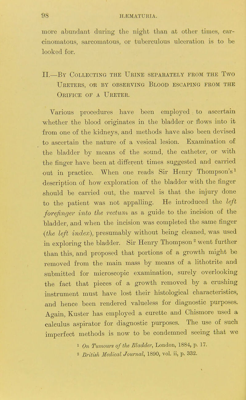 more abundant daring the night tlian at other times, car- cinomatous, sarcomatous, or tuberculous ulceration is to be looked for. II.—By Collecting the Ubine sepaeately from the Two Ureters, or by observing Blood escaping from the Orifice of a Ureter. Various procedures have been employed to ascertain whether the blood originates in the bladder or flows into it from one of the kidneys, and methods have also been devised to ascertain the nature of a vesical lesion. Examination of the bladder by means of the sound, the catheter, or with the finger have been at different times suggested and carried out in practice. When one reads Sir Henry Thompson's^ ■description of how exploration of the bladder with the finger should be carried out, the marvel is that the injury done to the patient was not appalling. He introduced the left forefinger into the rectuvi as a guide to the incision of the bladder, and when the incision was completed the same finger {the left index), presumably without being cleaned, was used in exploring the bladder. Sir Henry Thompson ^ went further than this, and proposed that portions of a growth might be removed from the main mass by means of a lithotrite and submitted for microscopic examination, surely overlooking the fact that pieces of a growth removed by a crushing instrument must have lost their histological characteristics, and hence been rendered valueless for diagnostic purposes. Again, Kuster has employed a curette and Chismore used a calculus aspirator for diagnostic purposes. The use of such imperfect methods is now to be condemned seeing that we 1 On Tumours of the Bladder, London, 1884, p. 17. 2 British Medical Journal, 1890, vol. ii, p. 332.