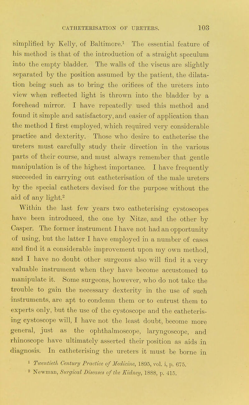simplified by Kelly, of Baltimore.^ The essential feature of his method is that of the introduction of a straight speculum into the empty bladder. The walls of the viscus are slightly separated by the position assumed by the patient, the dilata- tion being such as to bring the orifices of the ureters into view when reflected light is thrown into the bladder by a forehead mirror. I have repeatedly used this method and found it simple and satisfactory, and easier of application than the method I first employed, which required ver^^ considerable practice and dexterity. Those who desire to catheterise the ureters must carefully study their direction in the various parts of their course, and must always remember that gentle manipulation is of the highest importance. I have frequently succeeded in carrying out cathetei-isation of the male ureters by the special catheters devised for the purpose w^ithout the aid of any light.^ Within the last few years two catheterising cystoscopes have been introduced, the one by Nitze, and the other by Casper. The former instrument I have not had an opportunity of using, but the latter I have employed in a number of cases and find it a considerable improvement upon my own method, and I have no doubt other surgeons also will find it a very valuable instrument when they have become accustomed to manipulate it. Some surgeons, however, who do not take the trouble to gain the necessary dexterity in the use of such instruments, are apt to condemn them or to entrust them to experts only, but the use of the cystoscope and the catheteris- ing cystoscope will, I have not the least doubt, become more general, just as the ophthalmoscope, laryngoscope, and rhinoscope have ultimately asserted their position as aids in diagnosis. In catheterising the ureters it must be borne in 1 Tiventieth Century Practice of Medicine, 1895, vol. i, p. 675. 2 Newman, Surgical Diseases of the Kidney, 1888, p. 415.