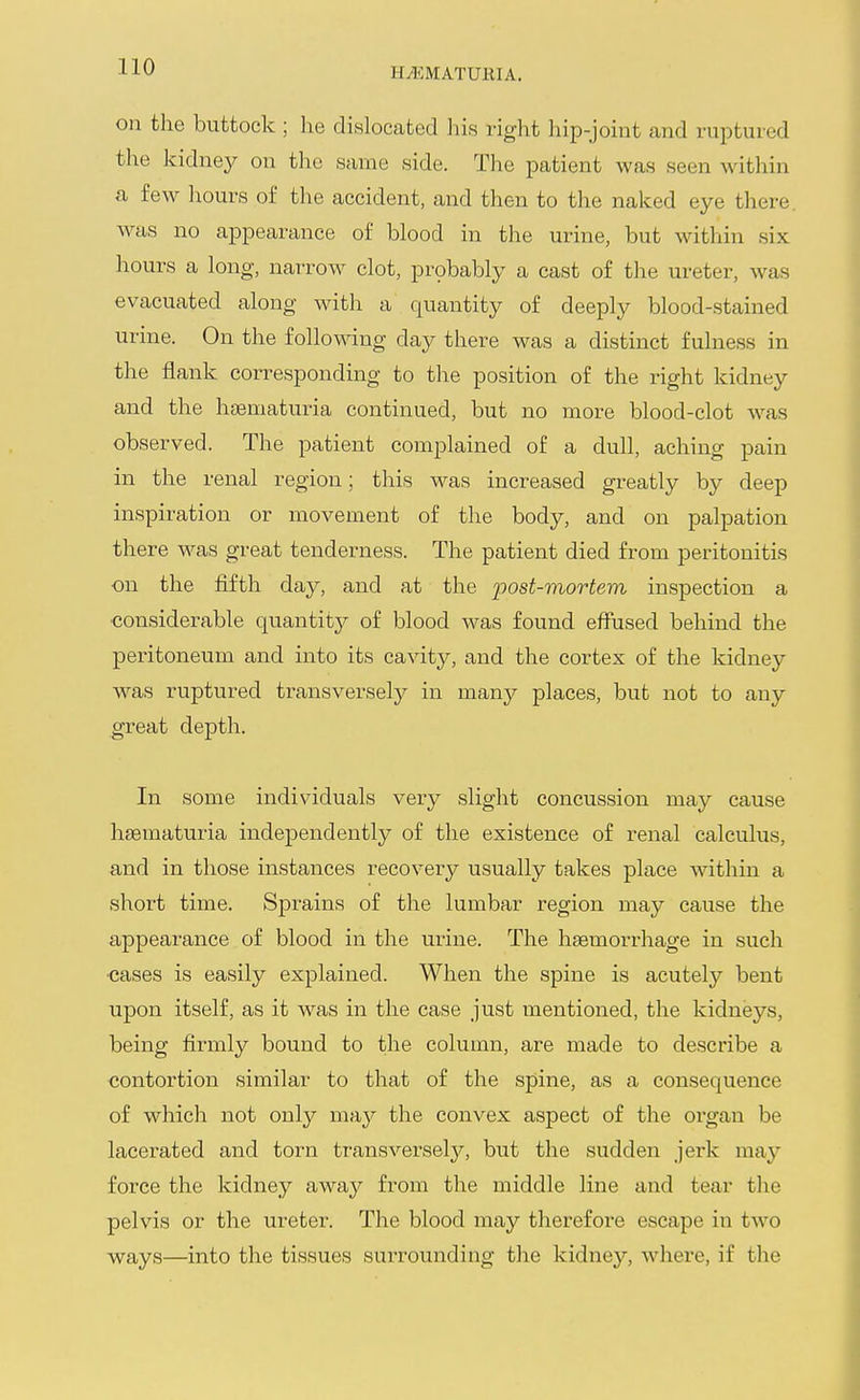 H^<;MATmiIA. on the buttock ; he dislocated his right hip-joint and ruptured the kidney on the same side. The patient was seen Avithin a few hours of the accident, and then to the naked eye there, was no appearance of blood in the urine, but within six hours a long, narrow clot, probably a cast of the ureter, was evacuated along with a quantity of deeply blood-stained urine. On the following day there was a distinct fulness in the flank corresponding to the position of the right kidney and the haematuria continued, but no more blood-clot was observed. The patient complained of a dull, aching pain in the renal region; this was increased greatly by deep inspiration or movement of the body, and on palpation there was great tenderness. The patient died from peritonitis on the fifth day, and at the post-mortem inspection a ■considerable quantity of blood was found effused behind the peritoneum and into its cavity, and the cortex of the kidney was ruptured transversely in many places, but not to any great depth. In some individuals very slight concussion may cause hsematuria independently of the existence of renal calculus, and in those instances recovery usually takes place within a short time. Sprains of the lumbar region may cause the appearance of blood in the urine. The haemorrhage in such ■cases is easily explained. When the spine is acutely bent upon itself, as it was in the case just mentioned, the kidneys, being firmly bound to the column, are made to describe a contortion similar to that of the spine, as a consequence of which not only may the convex aspect of the oi'gan be lacerated and torn transverselj'', but the sudden jerk may force the kidney awaj'- from the middle line and tear the pelvis or the ureter. The blood may therefore escape in two ways—into the tissues surrounding the kidney, where, if the