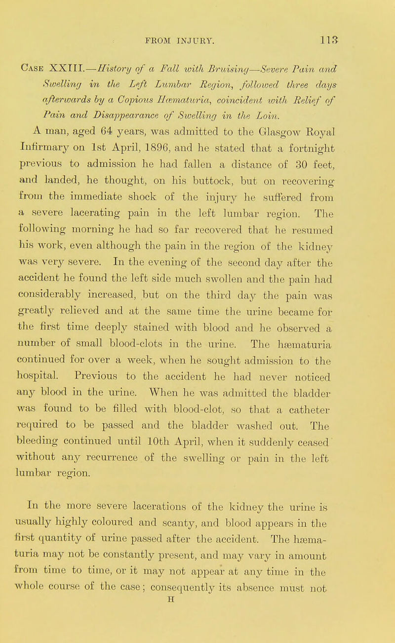 Case XXIII.—History of a Fall with Bruising—Severe Pain and Swellimj in the Left Lumbar Region, followed three days afterwards by a Copious Hiematuria, coincident with Relief of Pain and Disappearance of Sioelling in the Loin. A man, aged 64 years, was admitted to the Glasgow Royal Infirmary on 1st April, 1896, and he stated that a fortnight previous to admission he had fallen a distance of 30 feet, and landed, he thought, on his buttock, but on recovering fi-oni the immediate shock of the injury he suffered from a severe lacerating pain in the left lumbar region. Tlie folloAving morning he had so far recovered that he resumed his work, even although the pain in the region of the kidney was very severe. In the evening of the second day after the accident he found the left side much swollen and the pain had considerably increased, but on the third day the pain was greatljr relieved and at the same time the urine became for the first time deeply stained with blood and he observed a number of small blood-clots in the urine. The hfematuria continued for over a week, when he sought admission to the hospital. Previous to the accident he had never noticed way blood in the urine. When he was admitted the bladder was found to be filled with blood-clot, so that a catheter required to be passed and the bladder washed out. The bleeding continued until 10th April, when it suddenly ceased' without any recurrence of the swelling or pain in the left lumbar region. In the more severe lacerations of the kidney the urine is usually highly coloured and scanty, and blood appears in the first quantity of urine passed after the accident. The hjema- turia may not be constantly present, and may vary in amount from time to time, or it may not appear at any time in the whole course of the case; consequently its absence must not H