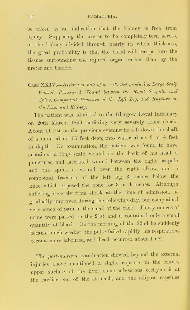 be taken as an indication that the kidney is free from injury. Supposing the ureter to be completely torn across, or the kidney divided through nearly its whole thickness, the great probability is that the blood will escape into the tissues surrounding the injured organ rather than by the ureter and bladder. Case XXIV.—History of Fall of over 60 feet producing Large Scalj) Wound, Punctured Wound between the Right Scapula and Spine, Compound Fracture of the Left Leg, and Rupture of the Liver and Kidney. The patient was admitted to the Glasgow Royal Infirmary on 20th March, 1896, suffering very severely from shock. About 11 P.M. on the previous evening he fell down the shaft of a mine, about 66 feet deep, into water about 3 or 4 feet in depth. On examination, the patient was found to have sustained a long scalp wound on the back of his head, a punctured and lacerated wound between the right scapula and the spine, a wound over the right elbow, and a compound fracture of the left leg 3 inches below the knee, which exposed the bone for 3 or 4 inches. Although suffering severely from shock at the time of admission, he gradually improved during the following day, but complained very much of pain in the small of the back. Thirty ounces of urine were passed on the 21st, and it contained only a small quantity of blood. On the morning of the 22nd he suddenly became much weaker, the pulse failed rapidly, his respirations became more laboured, and death occurred about 1 P.M. The post-mortem examination showed, beyond the external injuries above mentioned, a slight rupture on the convex upper surface of the liver, some sub-serous ecchymosis at the cardiac end of the stomach, and the adipose capsules