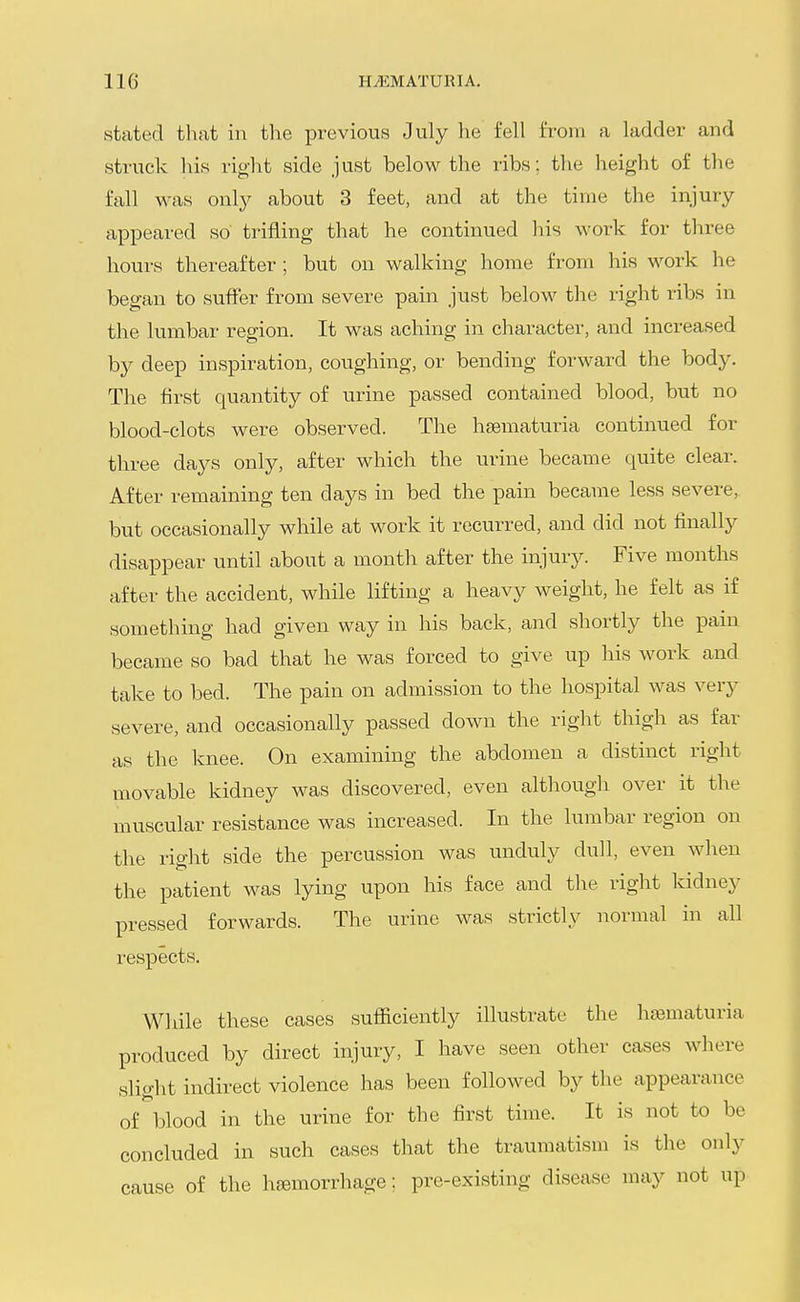 stated that in the previous July he fell from a ladder and struck his right side just below the ribs; the height of the fall was only about 3 feet, and at the time the injury appeared so trifling that he continued his ^-ork for three hours thereafter ; but on walking home from his work he began to suffer from severe pain just below the right ribs in the lumbar region. It was aching in character, and increased by deep inspiration, coughing, or bending forward the body. The first quantity of urine passed contained blood, but no blood-clots were observed. The heematuria continued for three days only, after which the urine became quite clear. After remaining ten days in bed the pain became less severe, but occasionally while at work it recurred, and did not finally disappear until about a month after the injury. Five months after the accident, while lifting a heavy weight, he felt as if something had given way in his back, and shortly the pam became so bad that he was forced to give up his work and take to bed. The pain on admission to the hospital was very severe, and occasionally passed down the right thigh as far as the knee. On examining the abdomen a distinct right movable kidney was discovered, even although over it the muscular resistance was increased. In the lumbar region on the right side the percussion was unduly dull, even when the patient was lying upon his face and the right kidney pressed forwards. The urine was strictly normal in all respects. While these cases sufficiently illustrate the hematuria produced by direct injury, I have seen other cases where slight indirect violence has been followed by the appearance of blood in the urine for the first time. It is not to be concluded in such cases that the traumatism is the only cause of the haemorrhage: pre-existing disease may not up
