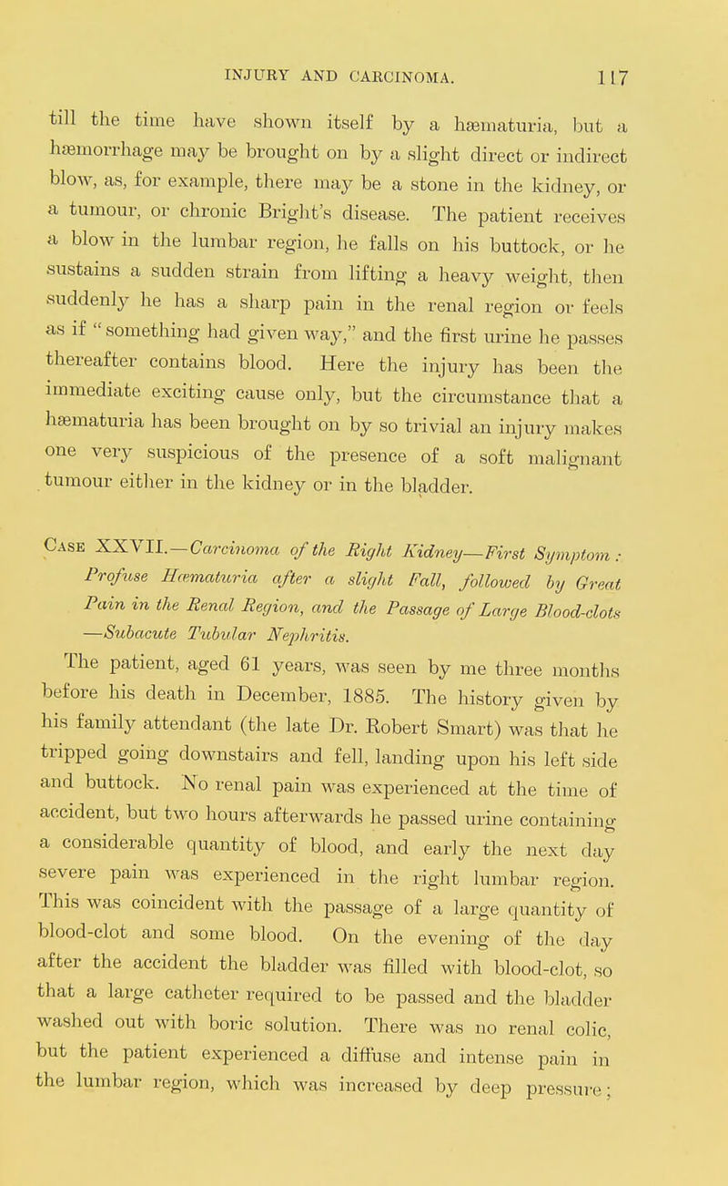 till the time have shown itself by a hematuria, but a hcemorrhage may be brought on by a slight direct or indirect blow, as, for example, there may be a stone in the kidney, or a tumour, or chronic Bright's disease. The patient receives a blow in the lumbar region, he falls on his buttock, or he sustains a sudden strain from lifting a heavy weight, then suddenly he has a sharp pain in the renal region or feels as if  something had given way, and the first urine he passes thereafter contains blood. Here the injury has been the immediate exciting cause only, but the circumstance that a hsematuria has been brought on by so trivial an injury makes one very suspicious of the presence of a soft malignant tumour either in the kidney or in the bladder. Case XXYIL—Carcinoma of the Right Kidney—First Symptom: Profuse Hcemattiria after a slight Fall, followed by Great Pain in the Renal Region, and the Passage of Large Blood-clots —Subacute Tubidar Nephritis. The patient, aged 61 years, was seen by me three months before his death in December, 1885. The history given by his family attendant (the late Dr. Robert Smart) was that he tripped going downstairs and fell, landing upon his left side and buttock. No renal pain was experienced at the time of accident, but two hours afterwards he passed urine containing a considerable quantity of blood, and early the next day severe pain was experienced in the right lumbar region. This was coincident with the passage of a large quantity of blood-clot and some blood. On the evening of the day after the accident the bladder was filled with blood-clot, so that a large catheter required to be passed and the bladder washed out with boric solution. There was no renal colic, but the patient experienced a diffuse and intense pain in the lumbar region, which was increased by deep pressui-e;