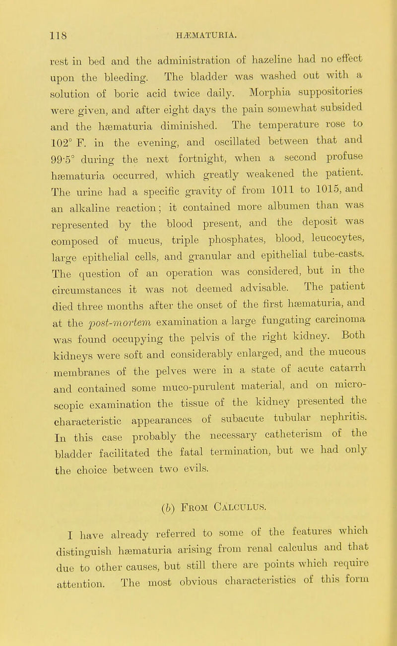 rest in bed and the administration of hazeline had no effect upon the bleeding. The bladder was washed out with a solution of boric acid twice daily. Morphia suppositories were given, and after eight days the pain somewhat subsided and the hsematuria diminished. The temperature rose to 102° F. in the evening, and oscillated between that and 99-5° during the next fortnight, when a second profuse heematuria occurred, which greatly weakened the patient. The urine had a specific gravity of from 1011 to 1015, and an alkaline reaction; it contained more albumen than was represented by the blood present, and the deposit was composed of mucus, triple phosphates, blood, leucocytes, large epithelial cells, and granular and epithelial tube-casts. The question of an operation was considered, but ni the circumstances it was not deemed advisable. The patient died three months after the onset of the first hematuria, and at the post-mortem examination a large fungating carcinoma was found occupying the pelvis of the right kidney. Both kidneys were soft and considerably enlarged, and the mucous membranes of the pelves were in a state of acute catarrh and contained some muco-purulent material, and on micro- scopic examination the tissue of the kidney presented the characteristic appearances of subacute tubular nephritis. In this case probably the necessary catheterism of the bladder facilitated the fatal termination, but we had only the choice between two evils. (6) From Calculus. I have already referred to some of the features which distinguish hjematuria arising from renal calculus and that due to other causes, but still there are points which require attention. The most obvious characteristics of this form