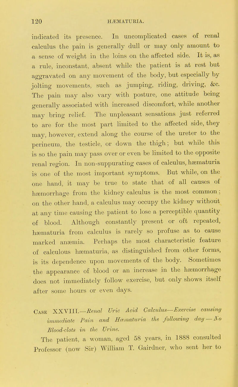 indicated its presence. In uncomplicated cases of renal calculus the pain is generally dull or n)ay only amount to a, sense of weight in the loins on the affected side. It is, as a rule, inconstant, absent while the patient is at rest but aggravated on any movement of the body, but especially by jolting movements, such as jumping, riding, driving, &c. The pain may also vsiry with posture, one attitude being generally associated with increased discomfort, while another may bring relief. The unpleasant sensations just referred to are for the most part limited to the affected side, they may, however, extend along the course of the ureter to the perineum, the testicle, or down the thigh; but while this is so the pain may pass over or even be limited to the opposite renal region. In non-suppurating cases of calculus, haematuria is one of the most important symptoms. But while, on the one hand, it may be true to state that of all causes of hfemorrhage from the kidney calculus is the most common ; on the other hand, a calculus may occupy the kidney without at any time causing the patient to lose a perceptible quantity of blood. Although constantly present or oft repeated, haematuria from calculus is rarely so profuse as to cause marked antBmia. Perhaps the most characteristic feature of calculous haematuria, as distinguished from other forms, is its dependence upon movements of the body. Sometimes the appearance of blood or an increase in the haemorrhage does not immediately follow exercise, but only shows itself after some hours or even days. Case XXVIII. Renal Uric Acid Calculus—Exercise causing immediate Pain and Haematuria the following dag — Ao Blood-clots in the Urine. The patient, a woman, aged 58 years, in 1888 consulted Professor (now Sir) William T. Gairdner, who sent her to