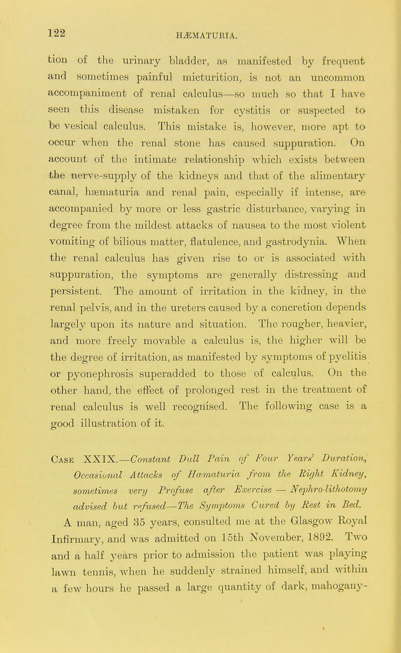 tion of the urinary bladder, as manifested by frequent and sometimes painful micturition, is not an uncommon accompaniment of renal calculus—so much so that I have seen this disease mistaken for cystitis or suspected to be vesical calculus. This mistake is, however, more apt to occur when the renal stone has caused suppuration. On account of the intimate relationship which exists between the nerve-supply of the kidneys and that of the alimentary canal, hematuria and renal pain, especially if intense, are accompanied by more or less gastric disturbance, varying in degree from the mildest attacks of nausea to the most violent vomiting of bilious matter, flatulence, and gastrodynia. When the renal calculus has given rise to or is associated with suppuration, the symptoms are generally distressing and persistent. The amount of irritation in the kidney, in the renal pelvis, and in the ureters caused by a concretion depends largely upon its nature and situation. The rougher, heavier, and more freely movable a calculus is, the higher will be the degree of irritation, as manifested by symptoms of pj^elitis or pyonephrosis superadded to those of calculus. On the other hand, the effect of prolonged rest in the treatment of renal calculus is well recognised. The following case is a good illustration of it. Case XXIX.—Constant Dull Pain of Four rears' Duration, Occasional Attacks of ffo'/niaturia from the Right Kidney, sometimes very Profuse after Exercise — Nephro-lithotomy advised hut refused—The Sym.2)toms Cured by Pest in Bed. A man, aged 35 years, consulted me at the Glasgow Royal Infirmary, and was admitted on 15th November, 1892. Two and a half years prior to admission tlie patient was playing lawn tennis, when he suddenly strained himself, and within a few hours he passed a large quantity of dark, mahogany-