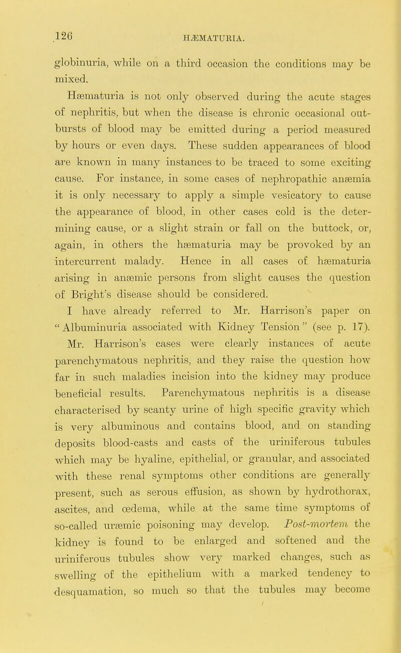 globinuria, while on a third occasion the conditions may be mixed. Hsematm-ia is not only observed during the acute stages of nephritis, but when the disease is chronic occasional out- bursts of blood may be emitted during a period measured by hours or even days. These sudden appearances of blood ai-e known in many instances to be traced to some exciting cause. For instance, in some cases of nephropathic anaemia it is only necessary to apply a simple vesicatory to cause the appearance of blood, in other cases cold is the deter- mining cause, or a slight strain or fall on the buttock, or, again, in others the hsematuria may be provoked by an intercurrent malady. Hence in all cases of hsematuria arising in anaemic persons from slight causes the question of Brisfht's disease should be considered. I have already referred to Mr. Harrison's paper on  Albuminuria associated with Kidney Tension (see p. 17). Mr. Harrison's cases were clearly instances of acute parenchymatous nephritis, and they raise the question how far in such maladies incision into the kidney may produce beneficial results. Parenchymatous nephritis is a disease characterised by scanty urine of high specific gravity which is very albuminous and contains blood, and on standing deposits blood-casts and casts of the uriniferous tubules which may be hyaline, epithelial, or granular, and associated with these renal symptoms other conditions are generally present, such as serous efiusion, as shown by hydrothorax, a,scites, and oedema, while at the same time symptoms of so-called ursemic poisoning may develop. Post-mortem the kidney is found to be enlarged and softened and the uriniferous tubules show very marked changes, such as swelling of the epithelium with a marked tendenc}^ to desquamation, so much so that the tubules may become
