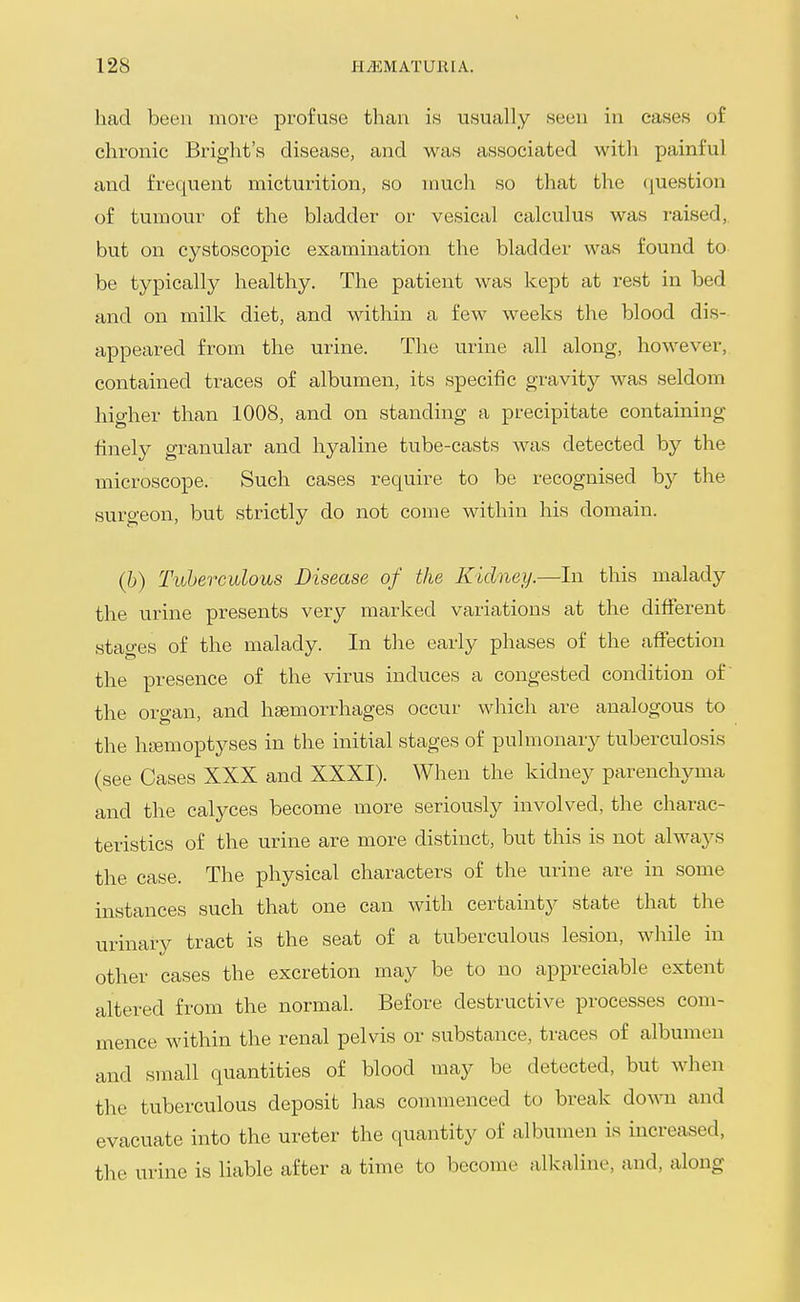 had been more profuse than is usually seen in eases of chronic Briglit's disease, and was associated with painful and frequent micturition, so much so that the (question of tumour of the bladder or vesical calculus was raised,, but on cystoscopic examination the bladder was found to be typically healthy. The patient was kept at rest in bed and on milk diet, and within a few weeks the blood dis- appeared from the urine. The urine all along, however, contained traces of albumen, its specific gravity was seldom higher than 1008, and on standing a precipitate containing finely granular and hyaline tube-casts was detected by the microscope. Such cases require to be recognised by the surgeon, but strictly do not come within his domain. (h) Tuberculous Disease of the Kidney.—In this malady the urine presents very marked variations at the different stages of the malady. In the early phases of the affection the presence of the virus induces a congested condition of the organ, and haemorrhages occur which are analogous to the htemoptyses in the initial stages of pulmonary tuberculosis (see Cases XXX and XXXI). When the kidney parenchyma and the calyces become more seriously involved, the charac- teristics of the urine are more distinct, but this is not always the case. The physical characters of the urine are in some instances such that one can with certaintj^ state that the urinary tract is the seat of a tuberculous lesion, while in other cases the excretion may be to no appreciable extent altered from the normal. Before destructive processes com- mence within the renal pelvis or substance, traces of albumen and small quantities of blood inay be detected, but when the tuberculous deposit has commenced to break down and evacuate into the ureter the quantity of albumen is increased, the urine is liable after a time to become alkaline, and, along