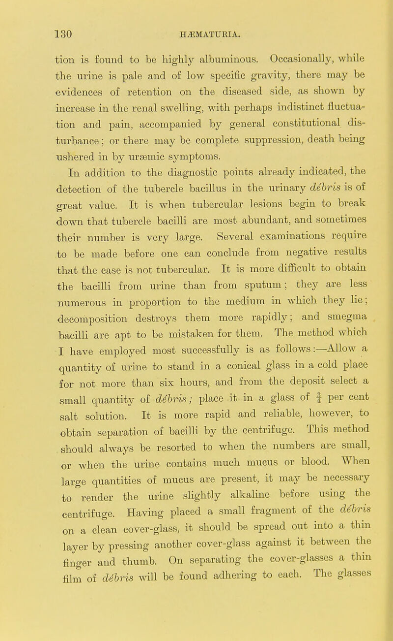 tion is found to be highly albuminous. Occasionally, while the urine is pale and of low specific gravity, there may be evidences of retention on the diseased side, as shown by increase in the renal swelling, with perhaps indistinct fluctua- tion and pain, accompanied by general constitutional dis- turbance ; or there may be complete suppression, death being ushered in by ursemic symptoms. In addition to the diagnostic points already indicated, the detection of the tubercle bacillus in the urinary debris is of great value. It is when tubercular lesions begin to break down that tubercle bacilli are most abundant, and sometimes their number is very large. Several examinations require to be made before one can conclude from negative results that the case is not tubercular. It is more difficult to obtain the bacilli from urine than from sputum; they are less numerous in proportion to the medium in which they lie; decomposition destroys them more rapidly; and smegma bacilli are apt to be mistaken for them. The method which I have employed most successfully is as follows:—Allow a quantity of urine to stand in a conical glass in a cold place for not more than six hours, and from the deposit select a small quantity of debris; place it in a glass of f per cent salt solution. It is more rapid and reliable, however, to obtain separation of bacilli by the centrifuge. This method should always be resorted to when the numbers are small, or when the urine contains much mucus or blood. When large quantities of mucus are present, it may be necessary to render the urine slightly alkaline before using the centrifuge. Having placed a small fragment of the debris on a clean cover-glass, it should be spread out into a thin layer by pressing another cover-glass against it between the finger and thumb. On separating the cover-glasses a thin film of debris will be found adhering to each. The glasses
