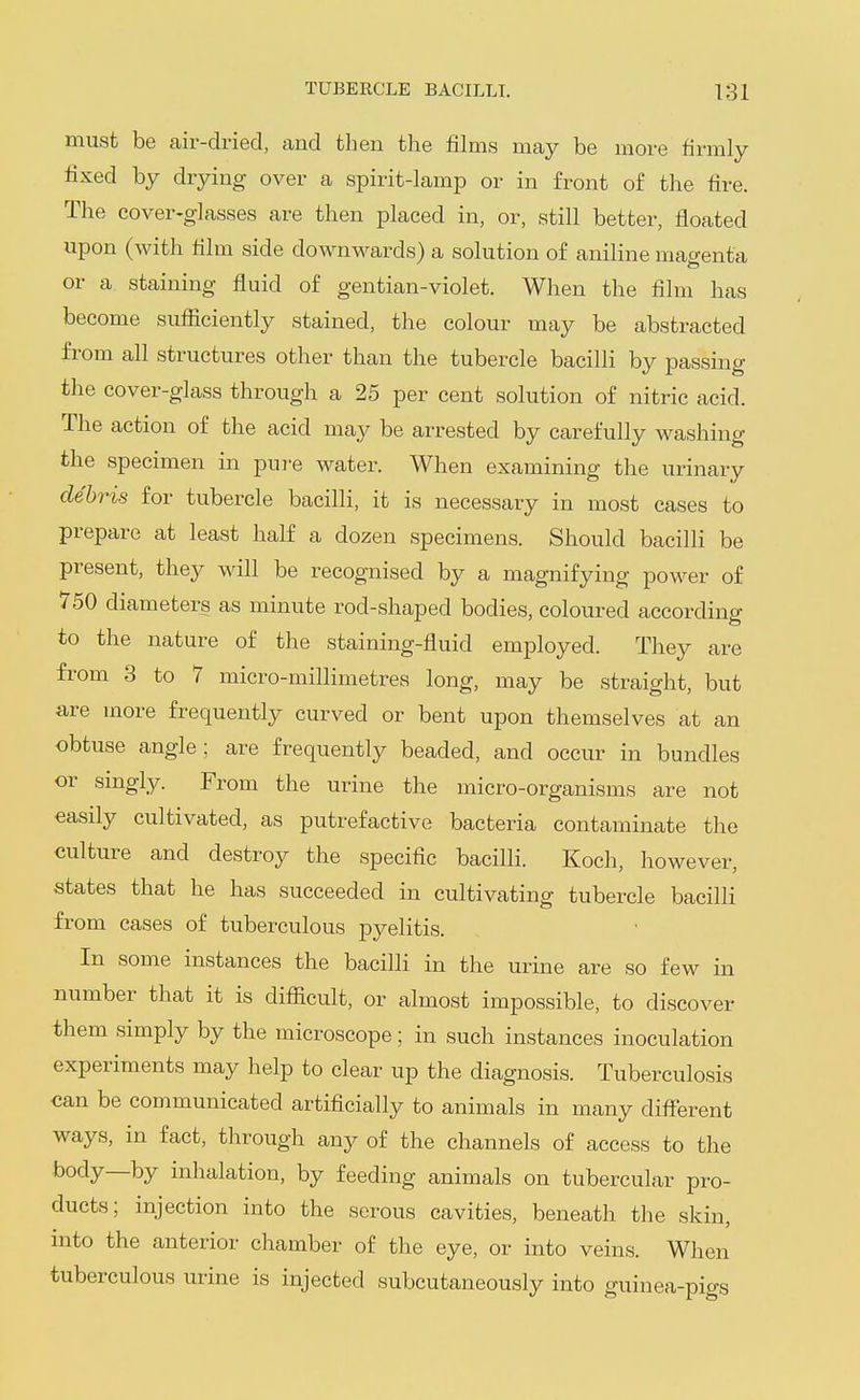 must be air-dried, and then the films may be more firmly fixed by drying over a spirit-lamp or in front of the fire. The cover-glasses are then placed in, or, still better, floated upon (with film side downwards) a solution of aniline magenta or a staining fluid of gentian-violet. When the film has become sufficiently stained, the colour may be abstracted from all structures other than the tubercle bacilli by passing the cover-glass through a 25 per cent solution of nitric acid. The action of the acid may be arrested by carefully washing the specimen in pui-e water. When examining the urinary debris for tubercle bacilli, it is necessary in most cases to prepare at least half a dozen specimens. Should bacilli be present, they will be recognised by a magnifying power of 750 diameters as minute rod-shaped bodies, coloured according to the nature of the staining-fluid employed. They are from 3 to 7 micro-millimetres long, may be straight, but are more frequently curved or bent upon themselves at an obtuse angle; are frequently beaded, and occur in bundles or singly. From the urine the micro-organisms are not easily cultivated, as putrefactive bacteria contaminate the culture and destroy the specific bacilli. Koch, however, states that he has succeeded in cultivating tubercle bacilli from cases of tuberculous pyelitis. In some instances the bacilli in the urine are so few in number that it is difficult, or almost impossible, to discover them simply by the microscope; in such instances inoculation experiments may help to clear up the diagnosis. Tuberculosis can be communicated artificially to animals in many different ways, in fact, through any of the channels of access to the body—by inhalation, by feeding animals on tubercular pro- ducts; injection into the serous cavities, beneath the skin, into the anterior chamber of the eye, or into veins. When tuberculous urine is injected subcutaneously into guinea-pigs