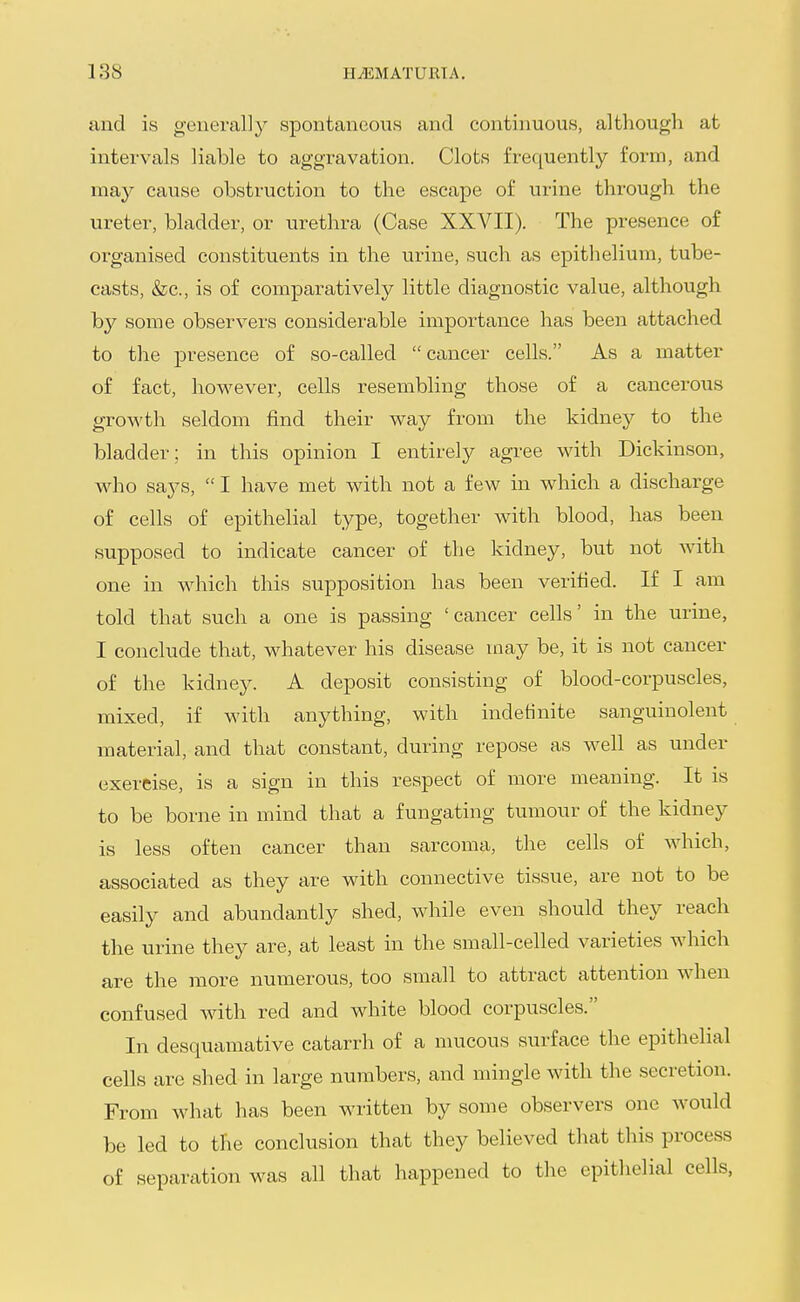 and is geuei-ally spontaneous and continuous, although at intervals liable to aggravation. Clots frequently form, and may cause obstruction to the escape of urine through the ureter, bladder, or urethra (Case XXVII). The presence of organised constituents in the urine, such as epithelium, tube- casts, &c., is of comparatively little diagnostic value, although by some observers considerable importance has been attached to the presence of so-called  cancer cells. As a matter of fact, however, cells resembling those of a cancerous growth seldom find their way from the kidney to the bladder; in this opinion I entirely agree with Dickinson, w-ho says,  I have met with not a few in which a discharge of cells of epithelial type, together with blood, has been supposed to indicate cancer of the kidney, but not with one in which this supposition has been verified. If I am told that such a one is passing 'cancer cells' in the urine, I conclude that, whatever his disease may be, it is not cancer of the kidney. A deposit consisting of blood-corpuscles, mixed, if with anything, with indefinite sanguinolent material, and that constant, during repose as well as under exercise, is a sign in this respect of more meaning. It is to be borne in mind that a fungating tumour of the kidney is less often cancer than sarcoma, the cells of which, associated as they are with connective tissue, are not to be easily and abundantly shed, while even should they reach the urine they are, at least in the small-celled varieties which are the more numerous, too small to attract attention when confused with red and white blood corpuscles. In desquamative catarrh of a mucous surface the epithelial cells are shed in large numbers, and mingle with the secretion. From what has been written by some observers one would be led to the conclusion that they believed that this process of separation was all that happened to the epithelial cells,