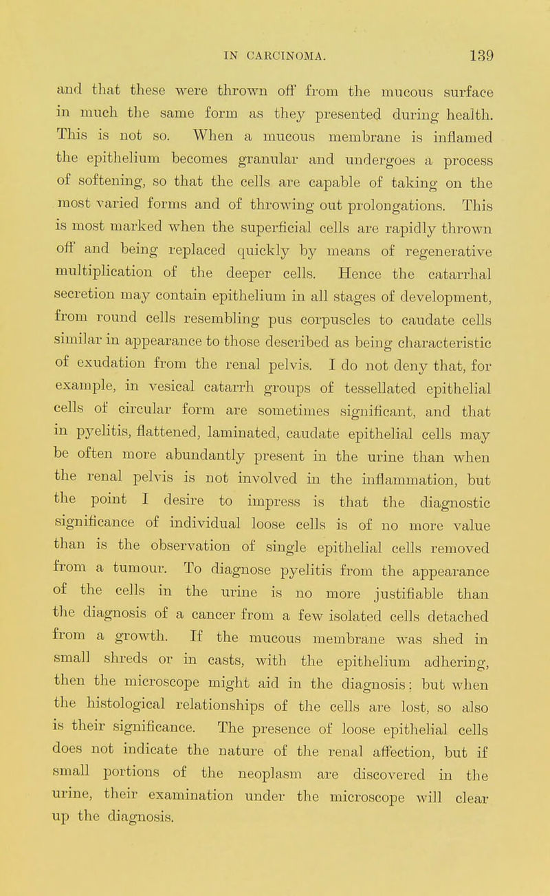 and that these were thrown off from the mucous surface in much the same form as they presented during health. This is not so. When a mucous membrane is inflamed the epithelium becomes granular and undergoes a process of softening, so that the cells are capable of taking on the most varied forms and of throwing out prolongations. This is most marked when the superficial cells are rapidly thrown off and being replaced quickly by means of regenerative multiplication of the deeper cells. Hence the catarrhal secretion may contain epithelium in all stages of development, from round cells resembling pus corpuscles to caudate cells .smiilar in ajDpearance to those described as being characteristic of exudation from the renal pelvis. I do not deny that, for example, in vesical catarrh groups of tessellated epithelial cells of circular form are sometimes significant, and that in pyelitis, flattened, laminated, caudate epithelial cells may be often more abundantly present in the urine than when the renal pelvis is not involved in the inflammation, but the point I desire to impress is that the diagnostic significance of individual loose cells is of no more value than is the observation of single epithelial cells removed from a tumour. To diagnose pyelitis from the appearance of the cells in the urine is no more justifiable than the diagnosis of a cancer from a few isolated cells detached from a growth. If the mucous membrane was shed in small shreds or in casts, with the epithelium adhering, then the microscope might aid in the diagnosis; but when the histological relationships of the cells are lost, so also is their significance. The presence of loose epithelial cells does not indicate the nature of the renal affection, but if small portions of the neoplasm are discovered in the urine, their examination under the microscope will clear up the diagnosis.