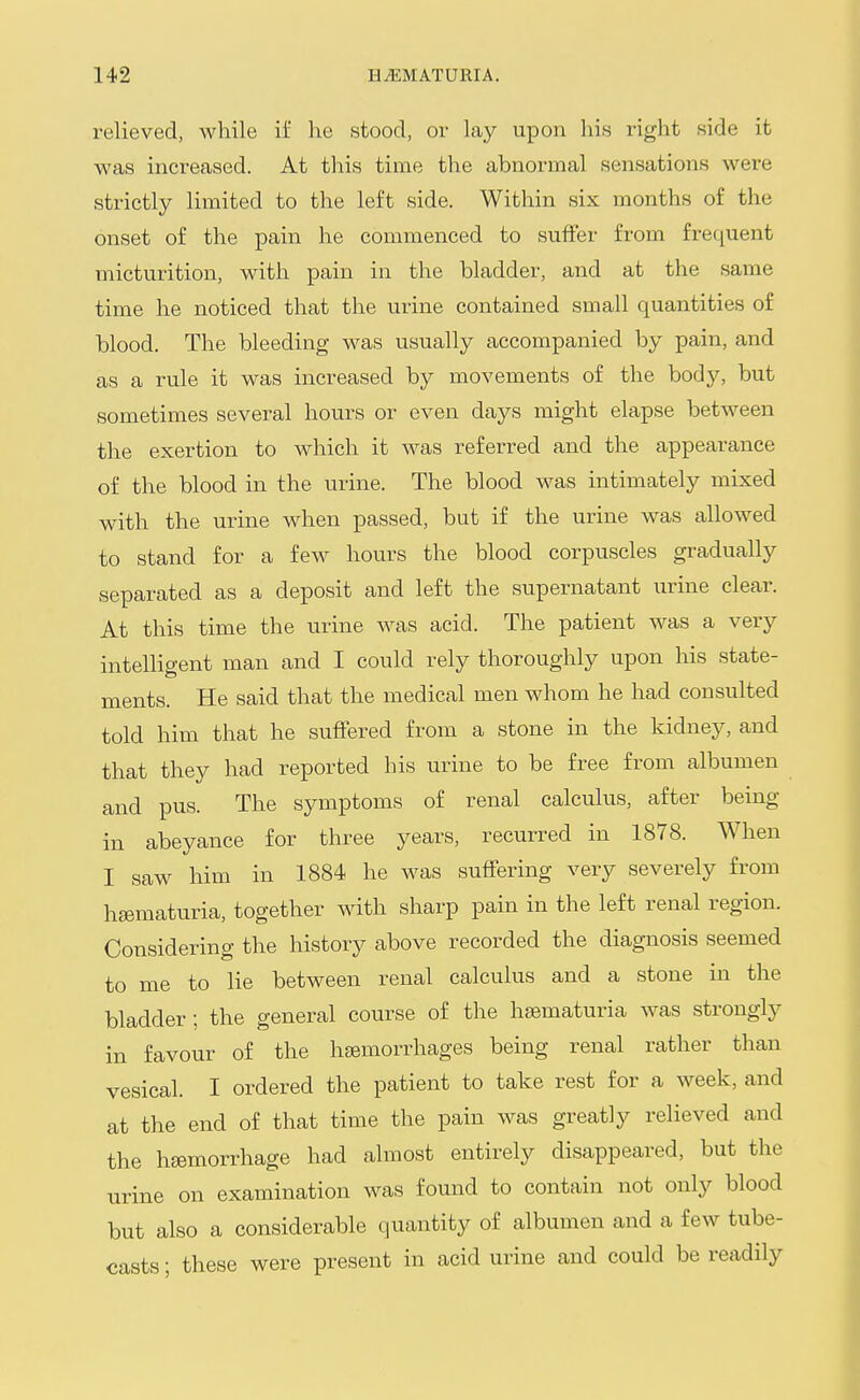 relieved, while if he stood, or lay upon his right side it was increased. At this time the abnormal sensations were strictly limited to the left side. Within six months of the onset of the pain he commenced to suffer from frequent micturition, with pain in the bladder, and at the same time he noticed that the urine contained small quantities of blood. The bleeding was usually accompanied by pain, and as a rule it was increased by movements of the body, but sometimes several hours or even days might elapse between the exertion to which it was referred and the appearance of the blood in the urine. The blood was intimately mixed with the urine when passed, but if the urine was allowed to stand for a few hours the blood corpuscles gradually separated as a deposit and left the supernatant urine clear. At this time the urine was acid. The patient was a very intelligent man and I could rely thoroughly upon his state- ments. He said that the medical men whom he had consulted told him that he suffered from a stone in the kidney, and that they had reported his urine to be free from albumen and pus. The symptoms of renal calculus, after being in abeyance for three years, recurred in 1878. When I saw him in 1884 he was suffering very severely from hsematuria, together with sharp pain in the left renal region. Considering the history above recorded the diagnosis seemed to me to lie between renal calculus and a stone in the bladder ; the general course of the hsematuria was strongly in favour of the haemorrhages being renal rather than vesical. I ordered the patient to take rest for a week, and at the end of that time the pain was greatly relieved and the haemorrhage had almost entirely disappeared, but the urine on examination was found to contain not only blood but also a considerable quantity of albumen and a few tube- casts ; these were present in acid urine and could be readily