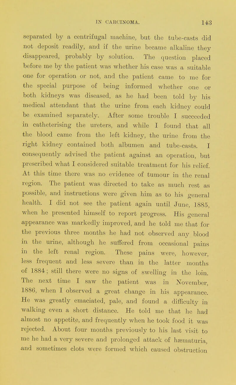 separated by a centrifugal machine, but the tube-casts did not deposit readily, and if the urine became alkaline they disappeared, probably by solution. The question placed before me by the patient was whether his case was a suitable one for operation or not, and the patient came to me for the special purpose of being informed whether one or both kidneys was diseased, as he had been told by his medical attendant that the urine from each kidney could be examined separately. After some trouble I succeeded in catheterising the ureters, and while I found that all the blood came from the left kidney, the urine from the right kidney contained both albumen and tube-casts. I consequently advised the patient against an operation, but prescribed what I considered suitable treatment for liis relief. At this time there was no evidence of tumour in the renal region. The patient was directed to take as much rest as possible, and instructions were given him as to his general health. I did not see the patient again until June, 1885, when he presented liimself to report progress. His general appearance was markedly improved, and he told me that for the previous three months he had not observed any blood in the urine, although he suffered from occasional pains in the left renal region. These pains were, however, less frequent and less severe than in the latter months of 1884 ; still there were no signs of swelling in the loin. The next time I saw the patient was in November, 1886, when I observed a great change in his appearance. He was greatly emaciated, pale, and found a difficulty in walking even a short distance. He told me that he had ■almost no appetite, and frequently when he took food it was rejected. About four months previously to his last visit to me he had a very severe and prolonged attack of hjematuria, •and sometimes clots were formed which caused obstruction