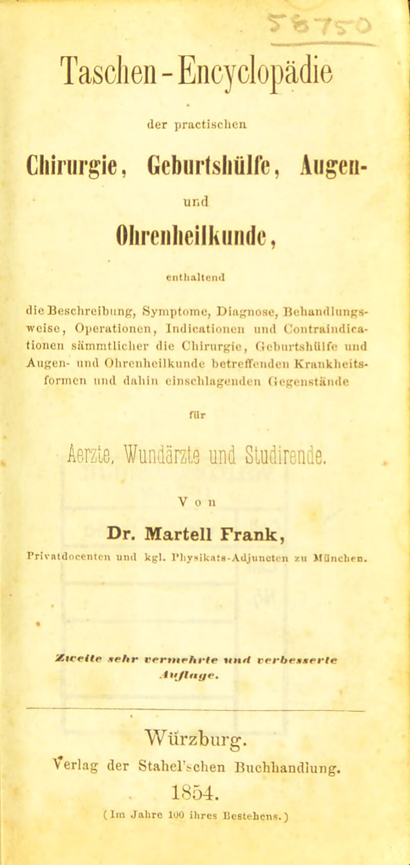 Taschen-Encyclopädie der practischcn Chirurgie, Gcbmisliülfe, Augen- und Ohrenheilkunde, enthaltend die Beschreibung, Symptome, Diagnose, Behandlung*- weise, Operationen, Indieationen und Contraindira- tioiicn Bttmmtllcher die Obirnrgie, GebnrtB&Ulfe und Augen- und Ohrenheilkunde betreffenden Krankheits- formen und dahin einschlagenden (tegenstiinde für Aerzle. Wundärzte und Studirende. Von Dr. Martell Frank, Privntdncenten und kgl. I'hy«ika:6-Adjuncteii zu München. y.irrttp ««Ar rrnuptrir t««// cerbesaerte Auflage. Würzburg. Verlag der StahelVchen Buchhandlung. 1854. (Im Jahre 1U0 ihres Bestehens.)