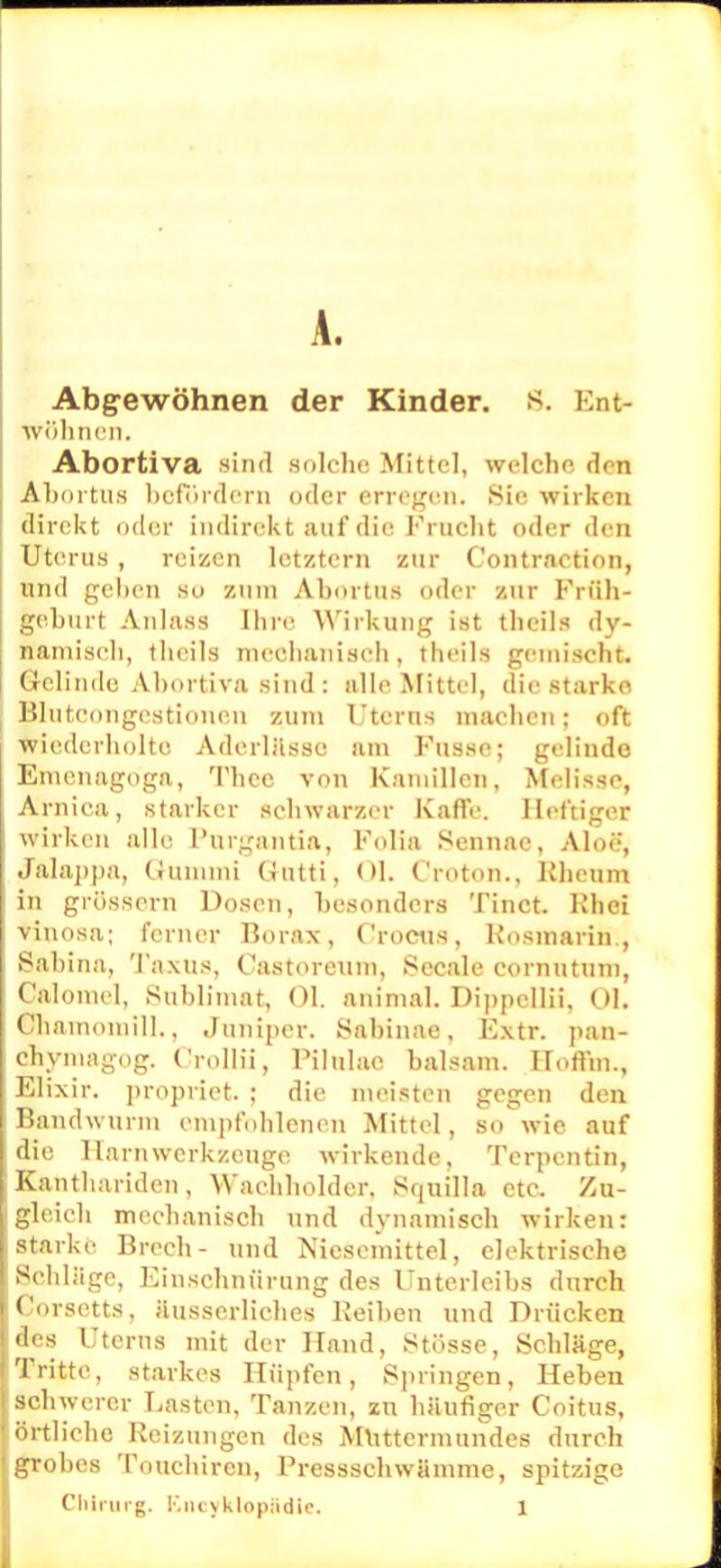 A. Abgewöhnen der Kinder. 8. Ent- wöhnen. Abortiva sind solche Mittel, welche den Abortus befördert] oder erregen. Sie wirken direkt oder indirekt a.uf die Frucht oder den Uterus , reizen letztem zur Contraetion, und gehen so zum Abortus oder zur Früh- geburt Anlass Ihre Wirkung ist theils dy- namisch, theils meobanisoh, theils gemischt. Gelinde Ahortiva sind : alle Mittel, die starko Blutcongestionen zum Utcrns machen; oft wiederholte, Aderlässe am Fussc; gelinde Emenagoga, Theo von Kamillen, Melisse, Arnica, starker schwarzer Kaffe. Heftiger wirken alle l'urgantia, Folia Sennae, Aloe, Jalappa, Gummi Qutti, Ol. Croton., Kheum in grössern Dosen, besonders Tinct. Khei vinosa; ferner Borax, C'rocus, Kosmarin., Sahina, Taxus, Castoreum, Seeale cornutum, Calomel, Sublimat, Ol. animal. Dippcllii, Ol. Chamoniill., Jumper. Sahinae. Extr. pan- chymagog. Crollii, Pilulac baisam. Hoffin., Elixir. propiiet. ; die meisten gegen den Bandwurm empfohlenen Mittel, so wie auf die Harn werk/.euge wirkende, Terpentin, Kanthariden, Wachholder, Squilla etc. Zu- gleich mechanisch und dynamisch wirken: starke Brcch- und Niescmittel, elektrische Schläge, Einschnürung des Unterleibs durch Corsetts, äusscrliches Keiben und Drücken des Uterus mit der Hand, Stösse, Schläge, Tritte, starkes Hüpfen, Springen, Heben schwerer Lasten, Tanzen, zu häufiger Coitus, örtliche Heizungen des Muttermundes durch grobes Touchiren, Fressschwämme, spitzige