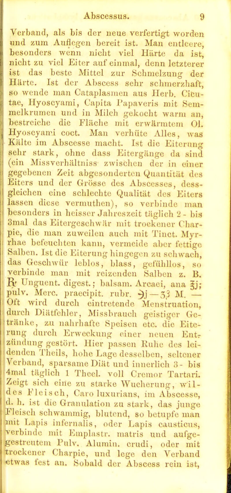 Verband, als bis der neue verfertigt worden und zum Auflegen bereit ist. Man entleere, besonders wenn nicht viel Härte da ist, niebt zu viel Eiter auf einmal, denn letzterer ist das beste Mittel zur Schmelzung der Härte. Ist der Absccss sebr sebmerzbaft, so wende man Cataplasmcn aus Herb. Cicu- tae, Hyoscyami, Capita l'apaveris mit Sem- melkrumcn und in Milch gekocht warm an, bestreiche die Fläche mit erwärmtem Ol. Hyoscyami coct. Man verhüte Alles, Avas Kälte im Abscesse macht. Ist die Eiterung sehr stark, ohne dass Eitergänge da sind (ein Missverhältniss zwischen der in einer gegebenen Zeit abgesonderten Quantität des Eiters und der Grösse des Abscesses, dess- gleichcn eine schlechte Qualität des Eiters lassen diese vermuthen), so verbinde man besonders in beisser Jahreszeit täglich 2- bis 1 3mal das Eitergcsehwär mit trockener Char- ! pic, die man zuweilen auch mit Tinct. Myr- i rhae befeuchten kann, vermeide aber fettige I Salben. Ist die Eiterung hingegen zu schwach, das Geschwür leblos, blass, gefühllos, so : verbinde man mit reizenden Salben z. B. R Unguent. digest.; baisam. Arcaei, ana gj; pulv. Merc. praeeipit. rühr, ^j—3,3 M. — Oft wird durcli eintretende Menstruation, durch Diätfehler, Missbrauch geistiger Ge- tränke, zu nahrhafte Speisen etc. die Eite- rung durch Erweckung einer neuen Entr i Zündung gestört. Hier passen Ruhe des lei- - denden Theils, hohe Lage desselben, seltener Verband, sparsame Diät und innerlich :i - bis 4mal täglich 1 TheeL voll Crcmor Tartari. Zeigt sich eine zu starke Wucherung, wil- des Fleisch, Caro luxurians, im Abscesse, d. h. ist die Granulation zu stark, das junge Fleisch schwammig, blutend, so betupfe man mit Lapis infernalis, oder Lapis causticus, Verbinde mit Emplastr. matris uud aufge- gestreutem Pulv. Alumin. erudi, oder mit trockener Charpie, und lege den Verband etwas fest an. Sobald der Abscess rein ist,