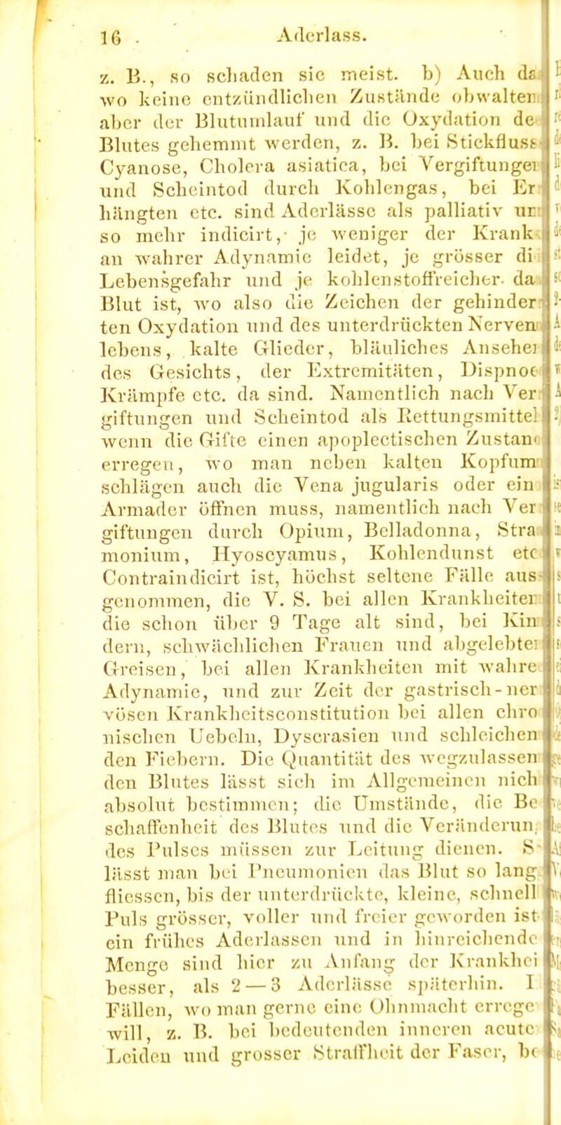 z. B., so schaden sie meist, b) Auch da; ' wo keine entzündlichen Zustände obwaltein ' aber der Blutnmlauf und die Oxydation de.;  Blutes gehemmt werden, z. B. bei Stickflust-j »' Cyanose, Cholera asiatica, bei Vergiftungei 6 und Scheintod durch Kohlengas, bei Er ä hängten etc. sind Aderlässe als palliativ urj so mehr indicirt,- je weniger der Krank-. >• an wahrer Adynamie leidet, je grösser dii d Lebensgefahr und je kohlenstoffreicher- dai s< Blut ist, wo also die Zeichen der gehinder-j •'■ ten Oxydation und des unterdrückten Nerven A lebens, kalte Glieder, bläuliches Ansehe) * des Gesichts, der Extremitäten, Lispnoe * Krämpfe etc. da sind. Namentlich nach Ver A giftungen und Scheintod als Bettungsmitte] ! wenn die Gifte einen apoplectischen Zustan« 1 erregen, wo man neben kalten Kopf um-1 sehlägen auch die Vena jugularis oder ein ■ Armader öffnen muss, namentlich nach Ver: K giftungen durch Opium, Belladonna, Stra;. u monium, Hyoscyamus, Kohlendunst etc ,» Contraindicirt ist, höchst seltene Fälle aus? s genommen, die V. S. bei allen Krankheiten i die schon über 9 Tage alt sind, bei Kin I dem, schwächlichen Frauen und abgelebte; l Greisen, bei allen Krankheiten mit wahre! Adynamie, und zur Zeit der gastrisch-ner i vösen Krankheitsconstitution bei allen chro ! nischen Uebeln, Dyscrasien und schleichen i den Fiebern. Die Quantität des wegzulassen $ den Blutes lässt sich im Allgemeinen nich ü absolut bestimmen; die Umstände, die Be n schaflenheit des Blutes und die Vcrändcrun l: des Pulses müssen zur Leitung dienen. S? 4! lässt man bei Pneumonien das Blut so lang V, fliessen, bis der unterdrückte, kleine, schnell Puls grösser, voller und freier geworden ist ein frühes Aderlässen und in hinreichende Menge sind hier zu Anfang der Krankhei besser, als 2 — 3 Aderlässe späterhin. I Fällen, wo man gerne eine Ohnmacht errege will, z. B. bei bedeutenden inneren acute Leiden und grosser Straffheit der Faser, b<