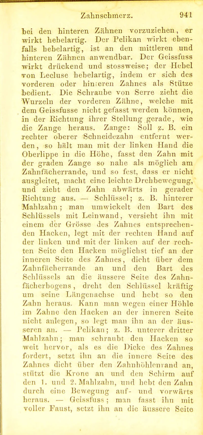 hei den hinteren Zähnen vorzuziehen, er wirkt hehelartig. Der Pelikan wirkt eben- falls hebelartig, ist an den mittleren und hinteren Zähnen anwendbar. Der Geissfuss wirkt drückend und stossweise; der Hebel von Lecluse hebelartig, indem er sich des vorderen oder hinderen Zahnes als Stütze bedient. Die Schraube von Serre zieht die Wurzeln der vorderen Zähne, welche mit dem Geissfusse nicht gefasst werden können, in der Eichtling ihrer Stellung gerade, wie die Zange heraus. Zange: Soll z. B. ein rechter oberer Schneidezahn entfernt wer- den, so hält man mit der linken Hand die Oberlippe in die Höhe, fasst den Zahn mit der graden Zange so nahe als möglich am Zahnfächerrande, und so fest, dass er nicht ausgleitet, macht eine leichte Drehbewegung, und zieht den Zahn abwärts in gerader Richtung aus. — Schlüssel; z. B. hinterer Mahlzahn ; man umwickelt den Bart des Schlüssels mit Leinwand, versieht ihn mit einem der Grösse des Zahnes entsprechen- den Hacken, legt mit der rechten Hand auf der linken und mit der linken auf der rech- ten Seite den Hacken möglichst tief an der inneren Seite des Zahnes, dicht über dem Zahnfächerrande an und den Bart des Schlüssels an die äussere Seite des Zahn- fächerbogens, dreht den Schlüssel kräftig um seine Längenachse und hebt so den Zahn heraus. Kann man wegen einer Höhle im Zahne den Hacken an der inneren Seite nicht anlegen, so legt man ihn an der äus- seren an. — Pelikan; z. B. unterer dritter Mahlzahn; man schraubt den Hacken so weit hervor, als es die Dicke des Zahnes fordert, setzt ihn an die innere Seite des Zahnes dicht über den Zahnhöhlcnrand an, stützt die Krone an und den Schirm auf den 1. und 2.Mahlzahn, und liebt den Zahn durch eine Bewegung auf- und vorwärts heraus. — Geissfuss ; man fasst ihn mit voller Faust, setzt ihn an die äussere Scito