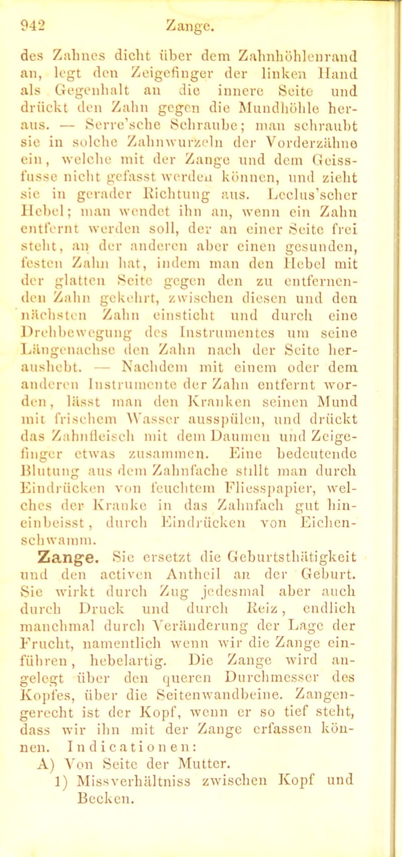 des Zahnes dicht über dem Zahnhöhlenrand an, legt den Zeigefinger der linken Hand als Gegenhalt an die innere Seite und drückt den Zahn gegen die Mundhöhle her- aus. — Serre'sche Schraube; man schraubt sie in solche Zahnwurzeln der Vorderzähne ein, welche mit der Zange und dem Geiss- fussc nicht gefasst werden können, und zieht sie in gerader Richtung aus. Lcclus'scher Hebel; man wendet ihn an, wenn ein Zahn entfernt werden soll, der an einer Seite frei steht, an der anderen aber einen gesunden, testen Zahn hat, indem man den Hebel mit der glatten Seite gegen den zu entfernen- den Zahn gekehrt, zwischen diesen und den nächsten Zahn einsticht und durch eine Drehbewegung des Instrumentes um seine Längenachse den Zahn nach der Seite her- aushebt. Nachdem mit einem oder dem anderen Instrumente der Zahn entfernt wor- den, lässt mau den Kranken seinen Mund mit frischem Wasser ausspülen, und drückt das Zahnfleisch mit dem Daumen und Zeige- finger etwas zusammen. Eine bedeutende Blutung aus dem Zahnfache stillt man durch Eindrücken von feuchtem Fliesspapier, wel- ches der Kranke in das Zahnfach gut hin- einbeisst, durch Eindrücken von Eichen- schwamm. Zange. Sie ersetzt die (ieburtsthätigkeit und diu activen Antheil an der Geburt. Sie wirkt durch Zug jedesmal aber auch durch Druck und durch Reiz, endlich manchmal durch Veränderung der Lage der Frucht, namentlich wenn wir die Zange ein- führen , bebelartig. Die Zange wird an- gelegt über den queren Durchmesser des Kopfes, über die Seitenwandbeine. Zangen- gerecht ist der Kopf, wenn er so tief steht, dass wir ihn mit der Zange erfassen kön- nen. Indicatione n: A) Von Seite der Mutter. 1) Missverhältniss zwischen Kopf und Becken.