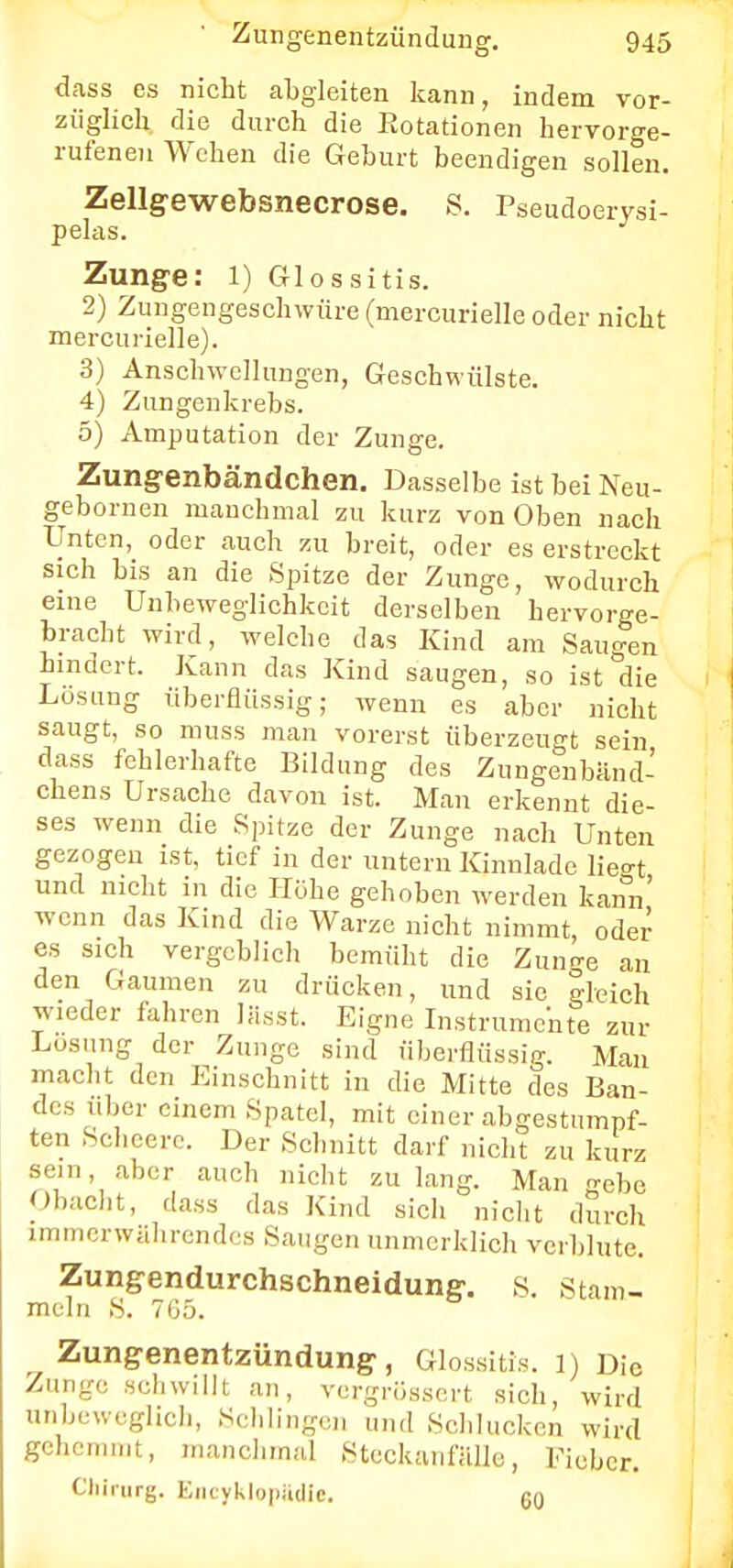 dass es nicht abgleiten kann, indem vor- züglich die durch die Eotationen hervorge- rufenen Wehen die Gehurt beendigen sollen. Zellgewebsnecrose. S. Pseudoerysi- pelas. Zunge: l) G-lossitis. 2) Zungengeschwüre (mercurielle oder nicht mercurielle). 3) Anschwellungen, Geschwülste. 4) Zungenkrebs. 5) Amputation der Zunge. Zungenbändchen. Dasselbe ist bei Neu- gebornen manchmal zu kurz von Oben nach Unten, oder auch zu breit, oder es erstreckt sich bis an die Spitze der Zunge, wodurch eine Unbeweglichkeit derselben hervorge- bracht wird, welche das Kind am Saugen hindert. Kann das Kind saugen, so ist die Lösung überflüssig; wenn es aber nicht saugt, so muss man vorerst überzeugt sein dass fehlerhafte Bildung des Zungenbänd- chens Ursache davon ist. Man erkennt die- ses wenn die Spitze der Zunge nach Unten gezogen ist, tief in der untern Kinnlade lieo-t und nicht in die Höhe gehoben werden kann' wenn das Kind die Warze nicht nimmt, oder es sich vergeblich bemüht die Zun^e an den Gaumen zu drücken, und sie gleich wieder fahren lässt. Eigne Instrumente zur Losung der Zunge sind überflüssig. Man macht den Einschnitt in die Mitte des Ban- des über einem Spatel, mit einer abgestumpf- ten Scheerc. Der Schnitt darf nicht zu kurz sein, aber auch nicht zu lang. Man n-ebe Obacht, dass das Kind sich nicht durch immerwährendes Saugen unmerklich verblute. Zungendurchschneidung. S. Stam- meln S. 765. Zungenentzündung, Glossitis. 1) Die Zunge schwillt an, vergrössert sich, wird unbeweglich, Schlingen und Schlucken wird gehemmt, manchmal Steckanfälle, Fieber. Chirurg. Encyklopädle. 60