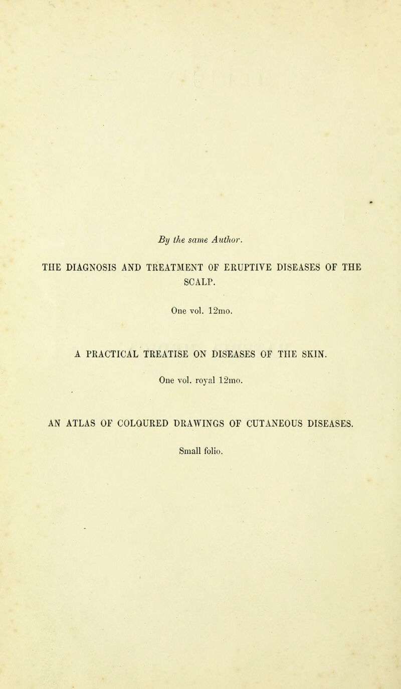 By the same Author. THE DIAGNOSIS AND TREATMENT OF ERUPTIVE DISEASES OF THE SCALP. One vol. 12mo. A PRACTICAL TREATISE ON DISEASES OF THE SKIN. One vol. royal 12mo. AN ATLAS OF COLOURED DRAWINGS OF CUTANEOUS DISEASES. Small folio.