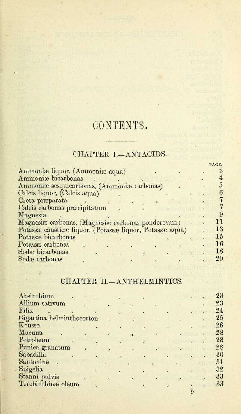 CONTENTS. CHAPTER I.-ANTACIDS. PAGE. Ammonise liquor, (Ammonise aqua) • • .2 Ammonise bicarbonas . . . . . . 4 Ammonise sesquicarbonas, (Ammonise carbonas) . . 5 Calcis liquor, (Calcis aqua) . . . . . 6 Creta prseparata . . . . . .7 Calcis carbonas prsecipitatum . . . . . 7 Magnesia ....... 9 Magnesise carbonas, (Magnesise carbonas ponderosurn) . . 11 Potassse causticse liquor, (Potassse liquor, Potassse aqua) . 13 Potassse bicarbonas . . . . . . 15 Potassse carbonas . . . . . .16 Sodse bicarbonas . . . . . . 18 Sodse carbonas . . . . . .20 CHAPTER IL—ANTHELMINTICS. Absinthium . . . . . . . 23 Allium sativum . . . . . .23 Filix . . . . . . . . 24 Gigartina belminthocorton . . . . .25 Kousso . . . . . . . . 26 Mucuna ....... 28 Petroleum . . . . . . . 28 Punica granatum . . . . . .28 Sabadilla . . . . . . . 30 Santonine ...... .31 Spigelia . . . . . . . 32 Stanni pulvis . . . . . .33 Terebinthinse oleum . . . . . . 33 h