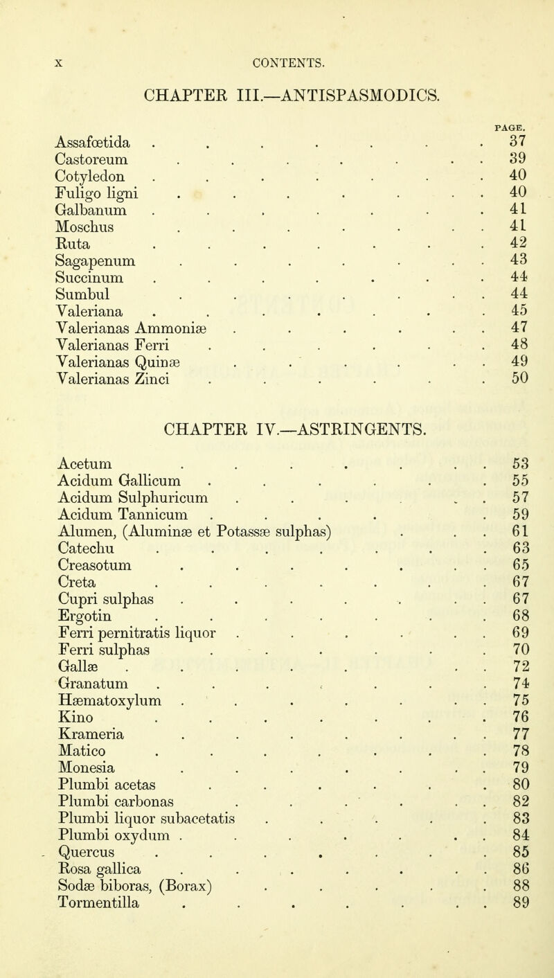 CHAPTER III.—ANTISPASMODICS. PAGE. Assafoetida . . . . . . .37 Castoreum . . . . . . . 39 Cotyledon . . . . . . .40 Fuligo ligni . . . . • . . 40 Galbanum . . . . . . .41 Moschus . . . . ... 41 Ruta ....... 42 Sagapenum . . . . . . . 43 Succinum . . . . . . .44 Sumbul . . . . . . . 44 Valeriana . . . . . . .45 Valerianas Ammonise . . . . . . 47 Valerianas Ferri . . . . . . 48 Valerianas Quinse . . . . . . 49 Valerianas Zinci . . • . . .50 CHAPTER IV.—ASTRINGENTS. Acetum . . . . . . . 53 Acidum Gallicum . . . . . .55 Acidum Sulphuricum . . . . . 57 Acidum Tannicum . . . . .59 Alumen, (Aluminas et Potassse sulphas) . . . 61 Catechu . . . . . . .63 Creasotum . . . . . . . 65 Creta . . . . . . .67 Cupri sulphas . . . . . . . 67 Ergotin . . . . . . .68 Ferri pernitratis liquor . . . . . . 69 Ferri sulphas . - . . . . .70 Gall^ ..... . . 72 Granatum . . . , . . .74 Hsematoxylum . ' . . . . . . 75 Kino . . . . . . . 76 Krameria . . . . . . . 77 Matico ....... 78 Monesia . . . . . . . 79 Plumbi acetas . . . . . . 80 Plumbi carbonas . . . ' . . . 82 Plumbi liquor subacetatis . . . . .83 Plumbi oxydum . . . . . . . 84 Quercus . . . , . . . 85 Rosa gallica . . , . . . . . 86 Sodse biboras, (Borax) . . . , .88 Tormentilla . . . . . . . 89