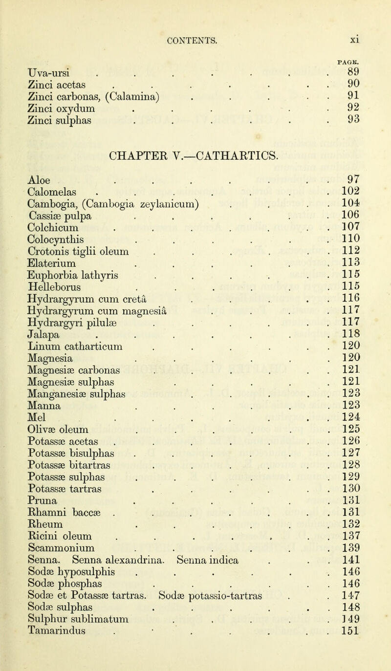PAGK. Uva-ursi ... .... 89 Zinci acetas . . . . . . . 90 Zinci carbonas, (Calamina) . . . . . 91 Zinci oxydum . . . . . . 92 Zinci sulphas . . . . . .93 CHAPTER v.—CATHARTICS. Aloe . . . . . . . 97 Calomelas .*.'.'.*. . ' . 102 Cambogia, (Cambogia zeylanicum) . . . . 104 Cassise pulpa . . . . , . 106 Colchicum . . . . . . . 107 Colocynthis . . . . . .110 Crotonis tiglii oleum . . . ... 112 Elaterium . . . . . . 113 Euphorbia lathyris . . . . ..115 Helleborus . . . . . .115 Hydrargyrum cum creta . . . . . 116 Hydrargyrum cum magnesia . . . .117 Hydrargyri pilulae . . . . . . 117 Jalapa . . . . . . .118 Linum catharticum . . . . . . 120 Magnesia ...... 120 Magnesise carbonas . . . ... 121 Magnesias sulphas . . . . .121 Manganesiae sulphas . . . . . 123 Manna . . . . . .123 Mel . . . . . . . 124 Olivse oleum . . . . . .125 Potassae acetas . . . . . . . 126 Potass^ bisulphas . . . . . . 127 Potassae bitartras . . . . . . 128 Potassae sulphas . . . . . .129 Potassae tartras . . . . . . 130 Pruna ... ... 131 Rhamni baccae . . . . . . . 131 Rheum . . . . . . . 132 Ricini oleum . . . . ... 137 Scammonium . . . . . .139 Senna. Senna alexandrina. Senna indica . . . 141 Sodae hyposulphis . . . . . .146 Sod^ phosphas . . . . . . 146 Sodae et Potassae tartras. Sodse potassio-tartras . .147 Sodas sulphas . . . . . . 148 Sulphur sublimatum . . . . . ] 49 Tamarindus . • . , . . . 151