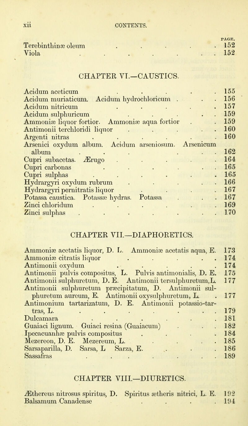 PAGE. Terebinthinse oleum . . . . .152 Viola . 152 CHAPTER VT.—CAUSTICS. Acidum aceticum . . . . .155 Acidum muriaticum. Acidum hydrochloricum . . . 156 Acidum nitricum . . . . .157 Acidum sulphuricum . . . . 159 Ammonia liquor fortior. Ammonise aqua fortior . .159 Antimonii terchloridi liquor . . . ..160 Argenti nitras . . . . . .160 Arsenici oxydum album. Acidum arseniosum. Arsenicum album ... ... 162 Cupri subacetas. ^rugo . . . . .164 Cupri carbonas . . . . . . 165 Cupri sulphas . . . . . .165 Hydrargyri oxydum rubrum . . . . . 166 Hydrargyri pernitratis liquor . . . .167 Potassa caustica, Potassse hydras. Potassa . . .167 Zinci chloridum . . . . . .169 Zinci sulphas . . . , . . . 170 CHAPTER VIL—DIAPHORETICS. Ammonias acetatis liquor, D. L. Ammonias acetatis aqua, E. 173 Ammonias citratis liquor . . . . . 174 Antimonii oxydum . . . . .174 Antimonii pulvis compositus, L. Pulvis antimonialis, D. E. 175 Antimonii sulphuretum, D. E. Antimonii tersulphuretum,L. 177 Antimonii sulphuretum pr^cipitatum, D. Antimonii sul- phuretum aureum, E. Antimonii oxysulphuretum, L. . 177 Antimonium tartarizatum, D. E. Antimonii potassio-tar- tras, L. . . . . . . . 179 Dulcamara ...... 181 Guaiaci lignum. Guiaci resina (Guaiacum) . . .182 Ipecacuanhas pulvis compositus . . . .184 Mezereon, D. E. Mezereum, L. . . . . 185 Sarsaparilla, D. Sarsa, L Sarza, E. . .186 Sassafras . . . . . . . 189 CHAPTER YIII.—DIURETICS. -^thereus nitrosus spiritus, D. Spiritus setheris nitrici, L. E. 192 Balsamum Canadense . . . .194