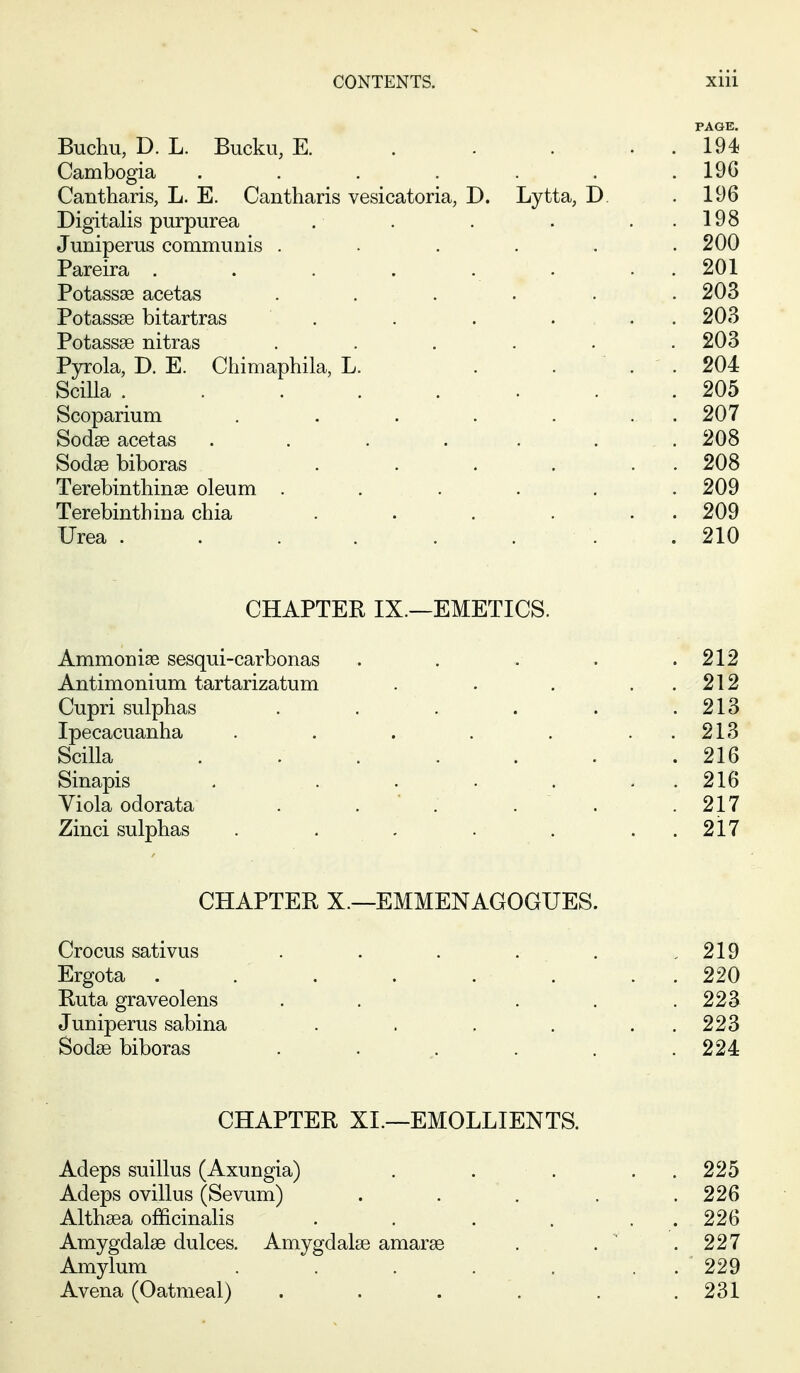 PAGE. Buchu, D. L. Bucku, E. . . . . . 194 Cambogia ...... . 19G Cantharis, L. E. Cantharis vesicatoria, D. Lytta, D. . 196 Digitalis purpurea . 198 Juniperus communis ..... . 200 Pareira ....... . 201 Potassse acetas ..... . 203 Potassae bitartras . . 203 Potassse nitras ..... . 203 PjTola, D. E. Chimaphila, L. ... . 204 Scilla . . 205 Scoparium . 207 Sodse acetas . . .... . 208 Sodse biboras ..... . 208 Terebinthinse oleum ..... . 209 Terebinth iu a chia ..... . 209 Urea . . . . . . . . 210 CHAPTER IX.—EMETICS. Ammonise sesqui-carbonas . 212 Antimonium tartarizatum .... . 212 Cupri sulphas ..... . 213 Ipecacuanha ...... . 213 Scilla ...... . 216 Sinapis . ..... . 216 Viola odorata . . . . 217 Zinci sulphas ...... . 217 CHAPTER X.—EMMENAGOGUES. Crocus sativus . . . . . . 219 Ergota ....... . 220 Ruta graveolens . . . . . 223 Juniperus sabina ..... . 223 Sodse biboras . 224 CHAPTER XL—EMOLLIENTS. Adeps suillus (Axungia) . . . . 225 Adeps ovillus (Sevum) .... . 226 Althaea officinalis ..... . 226 Amygdalae dulces. Amygdalae amarae '. 227 Amylum ...... . 229 Avena (Oatmeal) ..... . 231