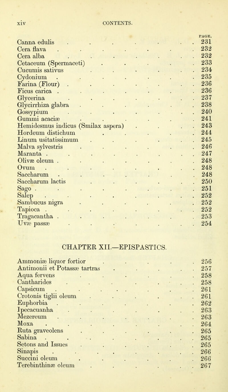 PAGE. Canna edulis . . . . . . . 231 Cera flava ....... 232 Cera alba . 232 Cetaceum (Spermaceti) . . . . .233 Cucumis sativus . . . . . . 234 Cydonium . . . . . . .235 Farina (Flour) . . . . . . . 236 Ficas carica ....... 236 Glycerina . . . . . . . 237 Glycirrhiza glabra . . . . . .238 Gossypium . . . . ... 240 Gummi acacise . . . . . .241 Hemidesmus indicus (Smilax aspera) . . . . 243 Hordeum distichum . . . . .244 Linum usitatissimum . . . . . . 245 Malva sylvestris . . . . . .246 Maranta . . . . . . . . 247 Oliv^ oleum . . . . . . . 248 Ovum . . . . . . . . 248 Saccharum ....... 248 Saccharum lactis . . . . . . 250 Sago ........ 251 Salep . . . . . . . . 252 Sambucus nigra ...... 252 Tapioca . . . . . . . . 252 Tragacantha . . . . . . .253 Uv8G passae . . . . . . . 254 CHAPTER XII.—EPISPASTICS. Ammonise liquor fortior Antimonii et Potassse tartras Aqua fervens Cantharides Capsicum Crotonis tiglii oleum Euphorbia Ipecacuanha Mezereum Moxa Ruta graveolens Sabina Setons and Issues Sinapis Succini oleum Terebinthinse oleum 256 257 258 258 261 261 262 263 263 264 265 265 265 266 266 267