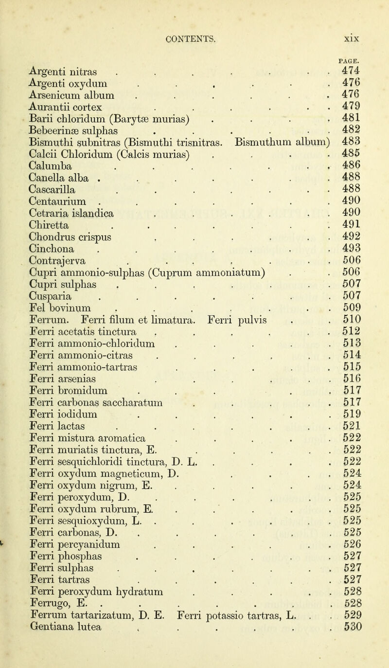 PAGE. Argenti nitras . . . . • . . 474 Argenti oxydum . . . . • .476 Arsenicum album . . . . . .476 Aurantii cortex . . . . . . 479 Barii chloridum (Barytae murias) . . . .481 Bebeerinse sulphas . . . . . . 482 Bismuthi subnitras (Bismuthi trisnitras. Bismuthum album) 483 Calcii Chloridum (Calcis murias) .... 485 Calumba . . . . . . . 486 Canella alba . . . . . . .488 Cascarilla . . . . . . . 488 Centaurium ....... 490 Cetraria islandica . . . . . . 490 Chiretta . . . . . . . 491 Chondrus crispus , . ; . . • 492 Cinchona . . . . . . . 493 Contrajerva . . . . ... 506 Cupri ammonio-sulphas (Cuprum ammoniatum) . . 506 Cupri sulphas . . . , , . . 507 Cusparia . . . . ; ' .. . 507 Fel bovinum . . . . . . . 509 Ferrum. Ferri filum et limatura. Ferri pulvis . .510 Ferri acetatis tinctura . . . , . . 512 Ferri ammonio-chloridum . . . . . 513 Ferri ammonio-citras . . , , . .514 Ferri ammonio-tartras . . . . .515 Ferri arsenias . . . . . . 516 Ferri bromidum . . . . ,517 Ferri carbonas saccharatum . . . . . 517 Ferri iodidum . . . . . .519 Ferri lactas . . . . . . . 521 Ferri mistura aromatica . . . . . .522 Ferri muriatis tinctura, E. ^ . . . , . 522 Ferri sesquichloridi tinctura, D. L. . . . .522 Ferri oxydum magneticum, D. .... 524 Ferri oxydum nigrum, E. . . . . .524 Ferri peroxydum, D. . . . . . . 525 Ferri oxydum rubrum, E. . .' . . .525 Ferri sesquioxydum, L. . . . . . . 525 Ferri carbonas, D. . . . . . .525 Ferri percyanidum . . . . .526 Ferri phosphas . . . . . .527 Ferri sulphas . . . . . . . 527 Ferri tartras . . . .... 527 Ferri peroxydum hydratum . . . , . . 528 Ferrugo, E. . . . . . . .528 Ferrum tartarizatum, D. E. Ferri potassio tartras, L. . . 529 Gentiana lutea , . . . . .530