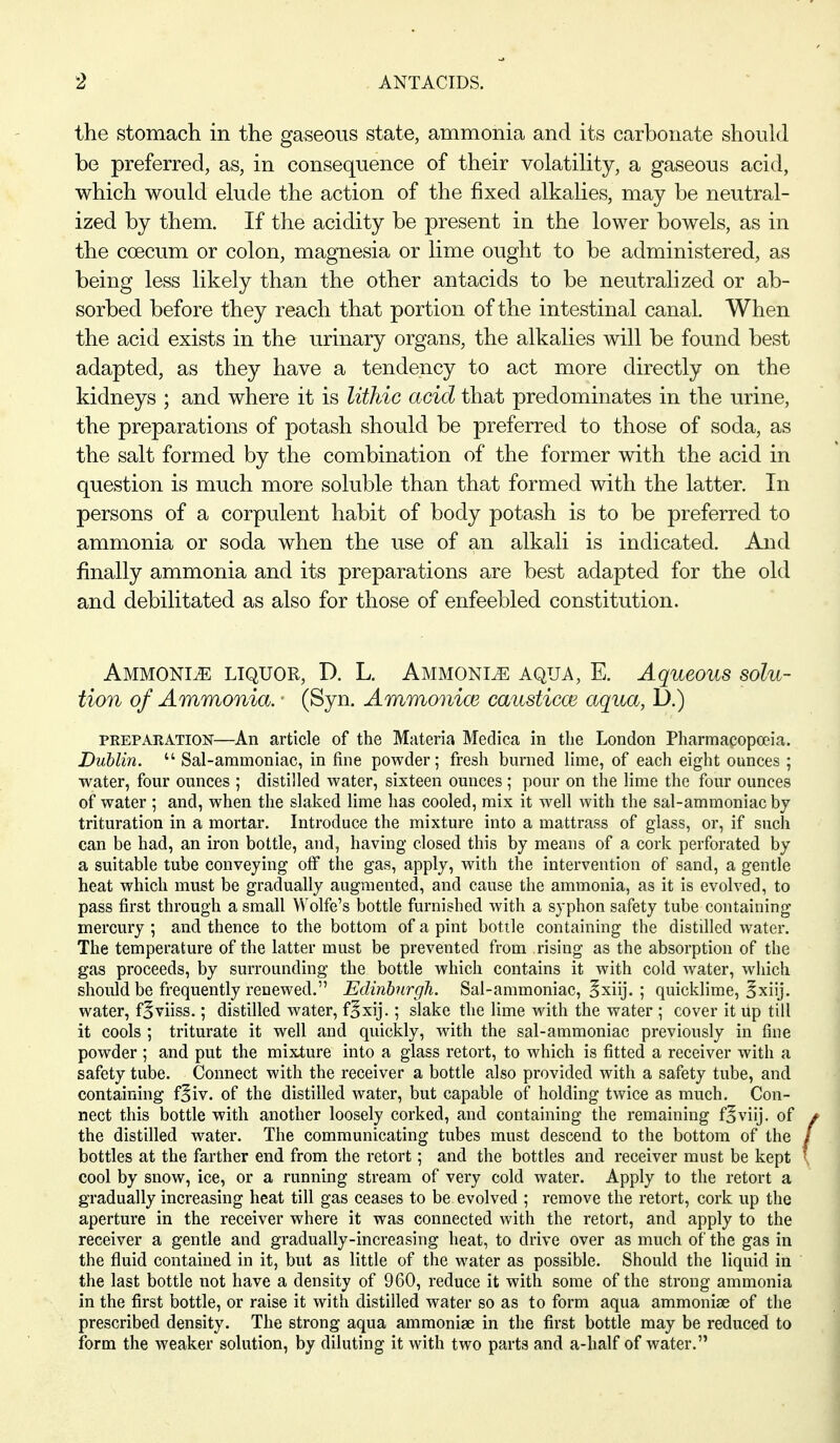 the stomach in the gaseous state, ammonia and its carbonate should be preferred, as, in consequence of their volatility, a gaseous acid, which would elude the action of the fixed alkalies, may be neutral- ized by them. If the acidity be present in the lower bowels, as in the coecum or colon, magnesia or lime ought to be administered, as being less likely than the other antacids to be neutralized or ab- sorbed before they reach that portion of the intestinal canal. When the acid exists in the urinary organs, the alkalies will be found best adapted, as they have a tendency to act more directly on the kidneys ; and where it is Uthic acid that predominates in the urine, the preparations of potash should be preferred to those of soda, as the salt formed by the combination of the former with the acid in question is much more soluble than that formed with the latter. In persons of a corpulent habit of body potash is to be preferred to ammonia or soda when the use of an alkali is indicated. And finally ammonia and its preparations are best adapted for the old and debilitated as also for those of enfeebled constitution. Ammonia liquor, D. L. Ammonia aqua, E. Aqueous solu- tion of Ammonia. ■ (Syn. Ammonioe causticm aqua, D.) PREPARATION—An article of the Materia Medica in the London Pharmacopoeia. Dublin.  Sal-ammoniac, in fine powder; fresh burned lime, of each eight ounces ; water, four ounces ; distilled water, sixteen ounces ; pour on the lime the four ounces of water ; and, when the slaked lime has cooled, mix it Avell with the sal-ammoniac by trituration in a mortar. Introduce the mixture into a mattrass of glass, or, if such can be had, an iron bottle, and, having closed this by means of a cork perforated by a suitable tube conveying off the gas, apply, with the intervention of sand, a gentle heat which must be gradually augmented, and cause the ammonia, as it is evolved, to pass first through a small Wolfe's bottle furnished with a syphon safety tube containing mercury ; and thence to the bottom of a pint bottle containing the distilled water. The temperature of the latter must be prevented from rising as the absorption of the gas proceeds, by surrounding the bottle which contains it with cold water, which should be frequently renewed. Edinbnrgh. Sal-ammoniac, 5xiij. ; quicklime, Sxiij. water, f^viiss.; distilled water, foxij.; slake the lime with the water ; cover it up till it cools ; triturate it well and quickly, with the sal-ammoniac previously in fine powder ; and put the mixture into a glass retort, to which is fitted a receiver with a safety tube. Connect with the receiver a bottle also provided with a safety tube, and containing f^iv. of the distilled water, but capable of holding twice as much. Con- nect this bottle with another loosely corked, and containing the remaining foviij, of the distilled water. The communicating tubes must descend to the bottom of the bottles at the farther end from the retort; and the bottles and receiver must be kept cool by snow, ice, or a running stream of very cold water. Apply to the retort a gradually increasing heat till gas ceases to be evolved ; remove the retort, cork up the aperture in the receiver where it was connected with the retort, and apply to the receiver a gentle and gradually-increasing heat, to drive over as much of the gas in the fluid contained in it, but as little of the water as possible. Should the liquid in the last bottle not have a density of 960, reduce it with some of the strong ammonia in the first bottle, or raise it with distilled water so as to form aqua ammoniae of the prescribed density. The strong aqua ammoniae in the first bottle may be reduced to form the weaker solution, by diluting it with two parts and a-half of water.