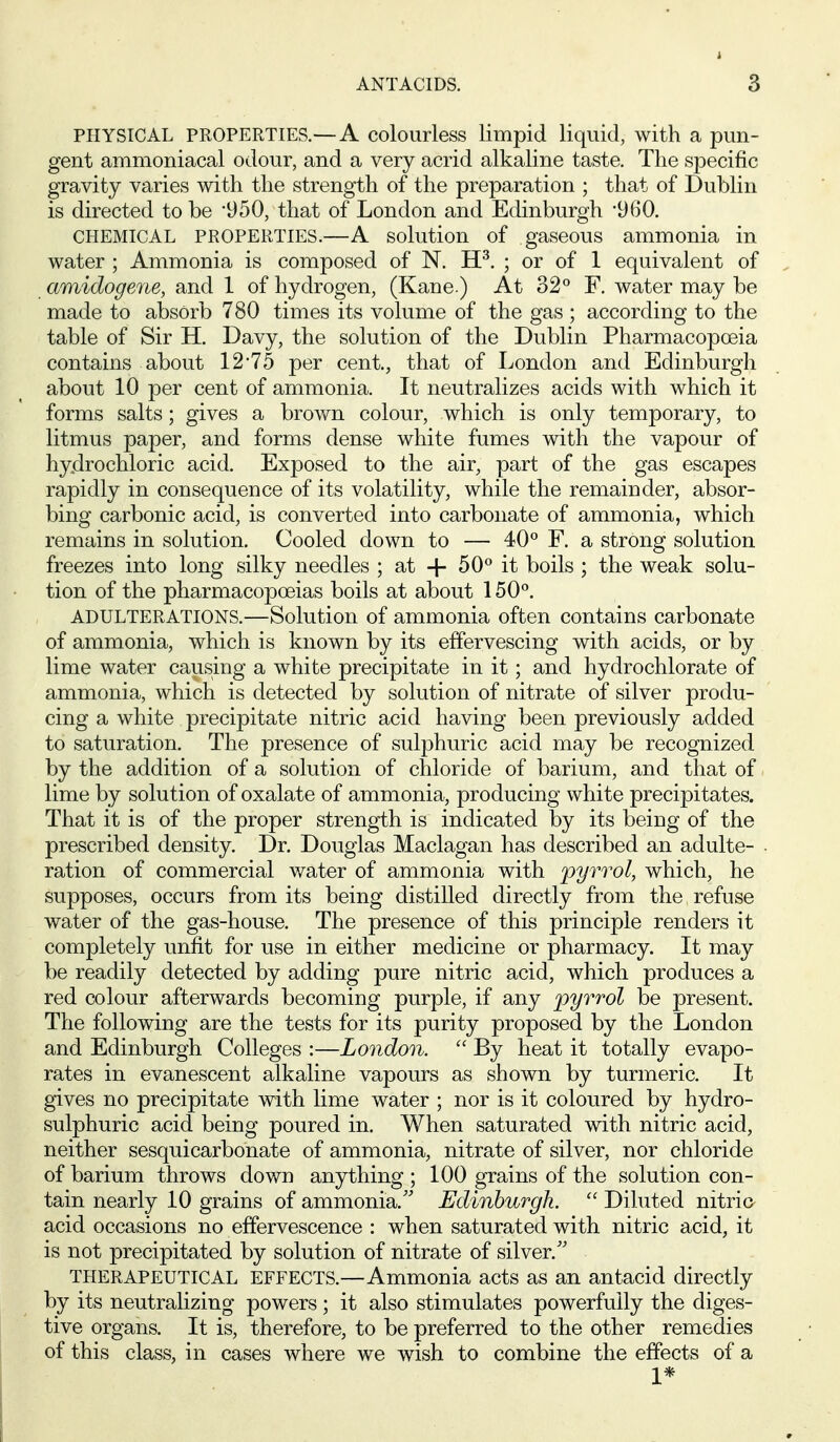 PHYSICAL PROPERTIES.—A colourless limpid liquid, with a pun- gent ammoniacal odour, and a very acrid alkaline taste. The specific gravity varies with the strength of the preparation ; that of Dublin is directed to be 950, that of London and Edinburgh '960. CHEMICAL PROPERTIES.—A solution of gaseous ammonia in water ; Ammonia is composed of N. H^. ; or of 1 equivalent of amidogeme, and 1 of hydrogen, (Kane.) At 32° F. water may be made to absorb 780 times its volume of the gas ; according to the table of Sir H. Davy, the solution of the Dublin Pharmacopoeia contains about 12'75 per cent., that of London and Edinburgh about 10 per cent of ammonia. It neutralizes acids with which it forms salts; gives a brown colour, which is only temporary, to litmus paper, and forms dense white fumes with the vapour of hy.drochloric acid. Exposed to the air, part of the gas escapes rapidly in consequence of its volatility, while the remainder, absor- bing carbonic acid, is converted into carbonate of ammonia, which remains in solution. Cooled down to — 40° F. a strong solution freezes into long silky needles ; at + 50° it boils ; the weak solu- tion of the pharmacopoeias boils at about 150°. ADULTERATIONS.—Solution of ammonia often contains carbonate of ammonia, which is known by its effervescing with acids, or by lime water causing a white precipitate in it; and hydrochlorate of ammonia, which is detected by solution of nitrate of silver produ- cing a white precipitate nitric acid having been previously added to saturation. The presence of sulphuric acid may be recognized by the addition of a solution of chloride of barium, and that of lime by solution of oxalate of ammonia, producing white precipitates. That it is of the proper strength is indicated by its being of the prescribed density. Dr. Douglas Maclagan has described an adulte- ration of commercial water of ammonia with pyrrol, which, he supposes, occurs from its being distilled directly from the refuse water of the gas-house. The presence of this principle renders it completely unfit for use in either medicine or pharmacy. It may be readily detected by adding pure nitric acid, which produces a red colour afterwards becoming purple, if any pyrrol be present. The following are the tests for its purity proposed by the London and Edinburgh Colleges :—London.  By heat it totally evapo- rates in evanescent alkaline vapours as shown by turmeric. It gives no precipitate with lime water ; nor is it coloured by hydro- sulphuric acid being poured in. When saturated with nitric acid, neither sesquicarbonate of ammonia, nitrate of silver, nor chloride of barium throws dov/n anything ; 100 grains of the solution con- tain nearly 10 grains of ammonia.'' Edinburgh.  Diluted nitric acid occasions no effervescence : when saturated with nitric acid, it is not precipitated by solution of nitrate of silver. THERAPEUTICAL EFFECTS.—Ammonia acts as an antacid directly by its neutralizing powers; it also stimulates powerfully the diges- tive organs. It is, therefore, to be preferred to the other remedies of this class, in cases where we wish to combine the effects of a 1*