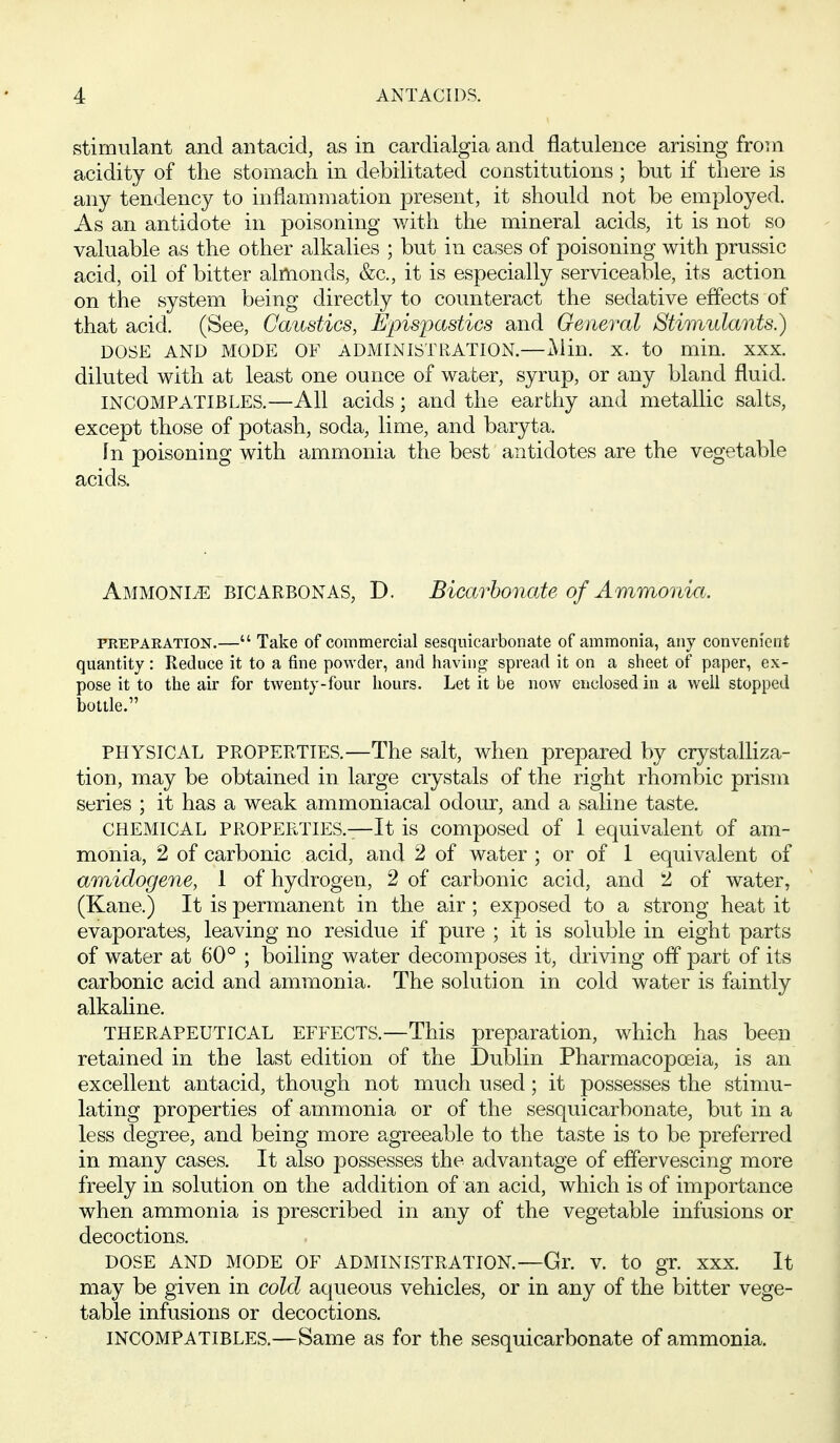stimulant and antacid, as in cardialgia and flatulence arising from acidity of the stomach in debilitated constitutions; but if there is any tendency to inflammation present, it should not be employed. As an antidote in poisoning with the mineral acids, it is not so valuable as the other alkalies ; but in cases of poisoning with prussic acid, oil of bitter almonds, &c., it is especially serviceable, its action on the system being directly to counteract the sedative effects of that acid. (See, Caustics, Epispastics and General Stimulants.) DOSE AND MODE OF ADMINISTRATION.—Alin. X. to min. XXX. diluted with at least one ounce of water, syrup, or any bland fluid. INCOMPATIBLES.—All acids; and the earthy and metallic salts, except those of potash, soda, lime, and baryta. In poisoning with ammonia the best antidotes are the vegetable acids. Ammonij^ bicarbonas, D. Bicarho7iate of Ammonia. PREPARATION.— Take of commercial sesquicarbonate of ammonia, any convenient quantity : Reduce it to a fine powder, and having spread it on a sheet of paper, ex- pose it to the air for twenty-four hours. Let it be now enclosed in a well stopped bottle. PHYSICAL PROPERTIES.—The salt, when prepared by crystalliza- tion, may be obtained in large ciystals of the right rhombic prism series ; it has a weak ammoniacal odour, and a saline taste. CHEMICAL PROPERTIES.—It is composed of 1 equivalent of am- monia, 2 of carbonic acid, and 2 of water ; or of 1 equivalent of amidogene, 1 of hydrogen, 2 of carbonic acid, and 2 of water, (Kane.) It is permanent in the air; exposed to a strong heat it evaporates, leaving no residue if pure ; it is soluble in eight parts of water at 60° ; boiling water decomposes it, driving off part of its carbonic acid and ammonia. The solution in cold water is faintly alkaline. THERAPEUTICAL EFFECTS.—This preparation, which has been retained in the last edition of the Dublin Pharmacopoeia, is an excellent antacid, though not much used; it possesses the stimu- lating properties of ammonia or of the sesquicarbonate, but in a less degree, and being more agreeable to the taste is to be preferred in many cases. It also possesses the advantage of effervescing more freely in solution on the addition of an acid, which is of importance when ammonia is prescribed in any of the vegetable infusions or decoctions. DOSE AND MODE OF ADMINISTRATION.—Gr. V. to gr. XXX. It may be given in cold aqueous vehicles, or in any of the bitter vege- table infusions or decoctions. INCOMPATIBLES.—Same as for the sesquicarbonate of ammonia.