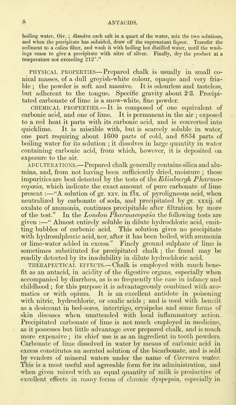 boiling water, Oiv. ; dissolve each salt in a quart of the water, mix the two solutions, and when the precipitate has subsided, draw off the supernatant liquor. Transfer the sediment to a calico filter, and wash it with boiling hot distilled M'ater, until the wash- ings cease to give a precipitate with nitre of silver. Finally, dry the product at a temperature not exceeding 212°. PHYSICAL PROPERTIES—Prepared chalk is usually in small co- nical masses, of a dull greyish-white colour, opaque and very fria- ble ; the powder is soft and massive. It is odourless and tasteless, but adherent to the tongue. Specific gravity about 2*3. Precipi- tated carbonate of lime is a snow-white, fine powder. CHEMICAL PROPERTIES.—It is composed of one equivalent of carbonic acid, and one of lime. It is permanent in the air ; exposed to a red heat it parts with its carbonic acid, and is converted into quicklime. It is miscible with, but is scarcely soluble in water, one part requiring about 1600 parts of cold, and 8834 parts of boiling water for its solution ; it dissolves in large quantity in water containing carbonic acid, from which, however, it is deposited on exposure to the air. ADULTERATIONS.—Prepared chalk generally contains silica and alu- mina, and, from not having been sufficiently dried, moisture ; these impurities are best detected by the tests of the Edinburgh Pharma' copwia, which indicate the exact amount of pure carbonate of lime present :—A solution of gr. xxv. in f5x. of pyroligneous acid, when neutralized by carbonate of soda, and precipitated by gr. xxxij. of oxalate of ammonia, continues precipitable after filtration by more of the test. In the London Pharmacopoeia the following tests are given :— Almost entirely soluble in dilute hydrochloric acid, emit- ting bubbles of carbonic acid. This solution gives no precipitate with hydrosuliDhuric acid, nor, after it has been boiled, with ammonia or lime-water added in excess.'' Finely ground sulphate of lime is sometimes substituted for precipitated chalk ; the fraud may be readily detected by its insolubility in dilute hydrochloric acid. THERAPEUTICAL EFFECTS.— Chalk is employed with much bene- fit as an antacid, in acidity of the digestive organs, especially when accompanied by diarrhoea, as is so frequently the case in infancy and childhood ; for this purpose it is advantageously combined with aro- matics or with opium. It is an excellent antidote in poisoning with nitric, hydrochloric, or oxalic acids ; and is used with benefit as a desiccant in bed-sores, intertrigo, erysipelas and some forms of skin diseases when unattended with local inflammatory action. Precipitated carbonate of lime is not much employed in medicine, as it possesses but little advantage over prepared chalk, and is much more expensive ; its chief use is as an ingredient in tooth powders. Carbonate of lime dissolved in water by means of carbonic acid in excess constitutes an aerated solution of the bicarbonate, and is sold by venders of mineral waters under the name of Carrara water. This is a most useful and agreeable form for its administration, and when given mixed with an equal quantity of milk is productive of excellent effects in many forms of chronic dyspepsia, especially in