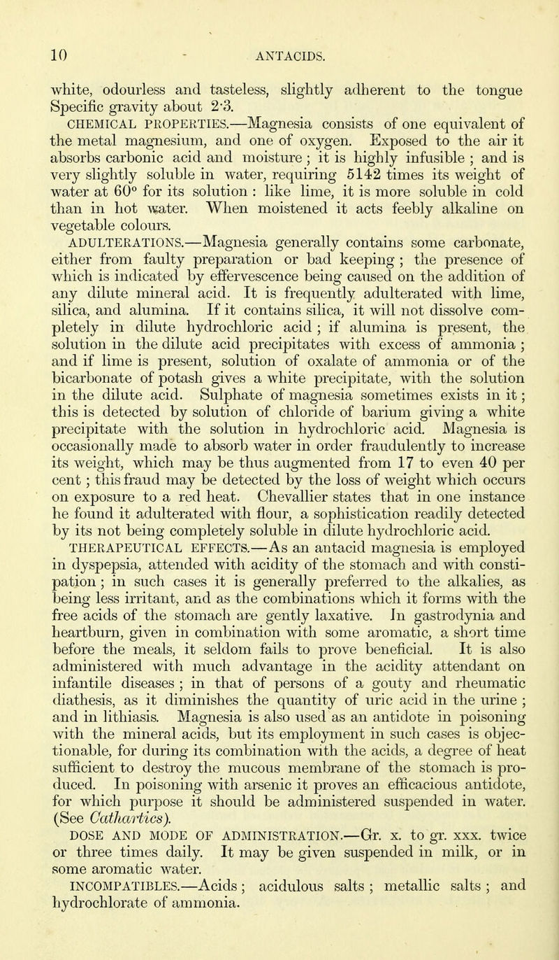 white, odourless and tasteless, slightly adherent to the tongue Specific gravity about 2*3. CHEMICAL PROPERTIES.—Magnesia consists of one equivalent of the metal magnesium, and one of oxygen. Exposed to the air it absorbs carbonic acid and moisture ; it is highly infusible ; and is very slightly soluble in water, requiring 5142 times its weight of water at 60*^ for its solution : like lime, it is more soluble in cold than in hot water. When moistened it acts feebly alkaline on vegetable colours. ADULTERATIONS.—Magnesia generally contains some carbonate, either from faulty preparation or bad keeping ; the presence of which is indicated by effervescence being caused on the addition of any dilute mineral acid. It is frequently adulterated with lime, silica, and alumina. If it contains silica, it will not dissolve com- pletely in dilute hydrochloric acid ; if alumina is present, the solution in the dilute acid precipitates with excess of ammonia ; and if lime is present, solution of oxalate of ammonia or of the bicarbonate of potash gives a white precipitate, with the solution in the dilute acid. Sulphate of magnesia sometimes exists in it; this is detected by solution of chloride of barium giving a white precipitate with the solution in hydrochloric acid. Magnesia is occasionally made to absorb water in order fraudulently to increase its weight, which may be thus augmented from 17 to even 40 per cent; this fraud may be detected by the loss of weight which occurs on exposure to a red heat. Chevallier states that in one instance he found it adulterated with flour, a sophistication readily detected by its not being completely soluble in dilute hydrochloric acid. THERAPEUTICAL EFFECTS.—As an antacid magnesia is employed in dyspepsia, attended with acidity of the stomach and with consti- pation ; in such cases it is generally preferred to the alkalies, as being less irritant, and as the combinations which it forms with the free acids of the stomach are gently laxative. In gastrodynia and heartburn, given in combination with some aromatic, a short time before the meals, it seldom fails to prove beneficial. It is also administered with much advantage in the acidity attendant on infantile diseases ; in that of persons of a gouty and rheumatic diathesis, as it diminishes the quantity of uric acid in the urine ; and in lithiasis. Magnesia is also used as an antidote in poisoning with the mineral acids, but its emplojrment in such cases is objec- tionable, for during its combination with the acids, a degree of heat sufficient to destroy the mucous membrane of the stomach is pro- duced. In poisoning with arsenic it proves an efficacious antidote, for which purpose it should be administered suspended in water, (See Cathartics). DOSE AND MODE OF ADMINISTRATION.—Gr. X. to gr. XXX. twice or three times daily. It may be given suspended in milk, or in some aromatic water. INCOMPATIBLES.—Acids ; acidulous salts ; metallic salts ; and hydrochlorate of ammonia.