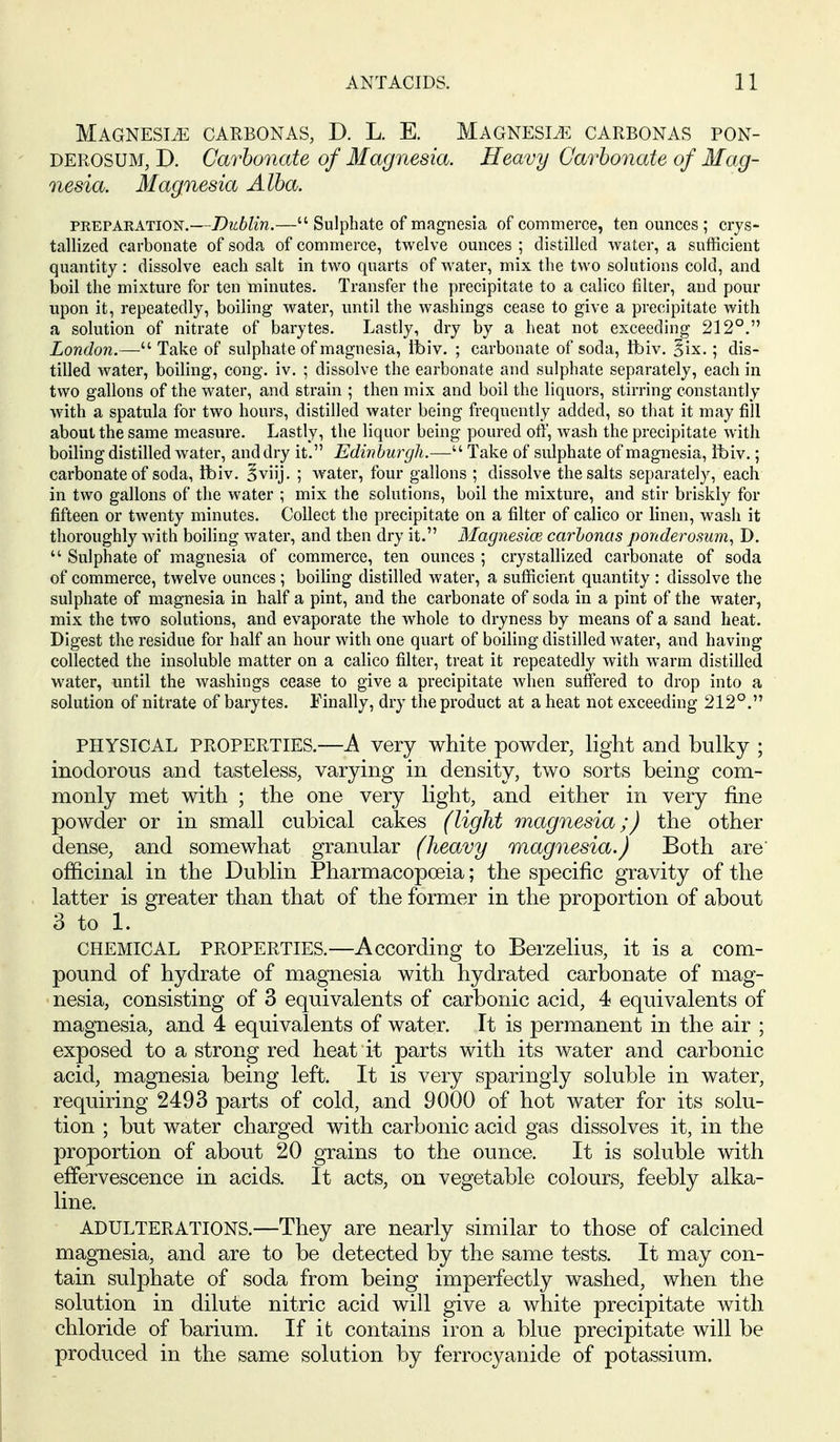 MAGNESIiE CARBONAS, D. L. E. MAGNESIA CARBONAS PON- DEROSUM, D. Carbonate of Magnesia. Heavy Carbonate of Mag- nesia. Magnesia Alba. PREPAKATION.—DubUu.— Sulphate of magnesia of commerce, ten ounces ; crys- tallized carbonate of soda of commerce, twelve ounces ; distilled water, a sufRcient quantity : dissolve each salt in two quarts of Avater, mix the two solutions cold, and boil the mixture for ten minutes. Transfer the precipitate to a calico filter, and pour upon it, repeatedly, boiling water, until the washings cease to give a precipitate with a solution of nitrate of barytes. Lastly, dry by a heat not exceeding 212°. London.— Take of sulphate of magnesia, ibiv. ; carbonate of soda, tbiv. ^ix.; dis- tilled water, boiling, cong. iv. ; dissolve the carbonate and sulphate separately, each in two gallons of the water, and strain ; then mix and boil the liquors, stirring constantly with a spatula for two hours, distilled water being frequently added, so that it may fill about the same measure. Lastly, the liquor being poured off, wash the precipitate with boiling distilled water, and dry it. Edinburgh.— Take of sulphate of magnesia, ibiv.; carbonate of soda, tbiv. §viij. ; water, four gallons ; dissolve the salts separately, each in two gallons of the water ; mix the solutions, boil the mixture, and stir briskly for fifteen or twenty minutes. Collect the precipitate on a filter of calico or linen, wash it thoroughly with boiling water, and then dry it. Magnesice carbonas ponderosum, D.  Sulphate of magnesia of commerce, ten ounces ; crystallized carbonate of soda of commerce, twelve ounces ; boiling distilled water, a sufficient quantity : dissolve the sulphate of magnesia in half a pint, and the carbonate of soda in a pint of the water, mix the two solutions, and evaporate the whole to dryness by means of a sand heat. Digest the residue for half an hour with one quart of boiling distilled water, and having collected the insoluble matter on a calico filter, treat it repeatedly with warm distilled water, until the washings cease to give a precipitate when suffered to drop into a solution of nitrate of barytes. Finally, dry the product at a heat not exceeding 212°. PHYSICAL PROPERTIES.—A very white powder, light and bulky ; inodorous and tasteless, varying in density, two sorts being com- monly met with ; the one very light, and either in very fine powder or in small cubical cakes (light magnesia;) the other dense, and somewhat granular (heavy raagnesia.) Both are officinal in the Dublin Pharmacopoeia; the specific gravity of the latter is greater than that of the former in the proportion of about 3 to 1. CHEMICAL PROPERTIES.—According to Berzelius, it is a com- pound of hydrate of magnesia with hydrated carbonate of mag- nesia, consisting of 3 equivalents of carbonic acid, 4 equivalents of magnesia, and 4 equivalents of water. It is permanent in the air ; exposed to a strong red heat it parts with its water and carbonic acid, magnesia being left. It is very sparingly soluble in water, requiring 2493 parts of cold, and 9000 of hot water for its solu- tion ; but water charged with carbonic acid gas dissolves it, in the proportion of about 20 grains to the ounce. It is soluble with effervescence in acids. It acts, on vegetable colours, feebly alka- line. ADULTERATIONS.—They are nearly similar to those of calcined magnesia, and are to be detected by the same tests. It may con- tain sulphate of soda from being imperfectly washed, when the solution in dilute nitric acid will give a white precipitate with chloride of barium. If it contains iron a blue precipitate will be produced in the same solution by ferrocyanide of potassium.