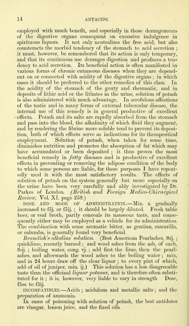 employed with much benefit, and especially in those derangements of the digestive organs consequent on excessive indulgence in spirituous liquors. It not only neutralizes the free acid, but also counteracts the morbid tendency of the stomach to acid secretion ; it must, however, be remembered that its action is only temporary, and that its continuous use deranges digestion and produces a ten- dency to acid secretion. Its beneficial action is often manifested in various forms of chronic cutaneous diseases when they are depend- ent on or connected with acidity of the digestive organs ; in which cases it should be preferred to the other remedies of this class. In the acidity of the stomach of the gouty and rheumatic, and in deposits of lithic acid or the lithates in the urine, solution of potash is also administered with much advantage. In scrofulous affections of the testis and in many forms of external tubercular disease, the internal use of this remedy is in general productive of excellent effects. Potash and its salts are rapidly absorbed from the stomach and pass into the blood, the alkalinity of which fluid they augment, and by rendering the fibrine more soluble tend to prevent its deposi- tion, both of which effects serve as indications for its therapeutical emplo3nxient. Solution of potash, when taken for some time, diminishes nutrition and promotes the absorption of fat which may have accumulated or been deposited ; it thus proves the most beneficial remedy in fatty diseases and is productive of excellent effects in preventing or removing the adipose condition of the body to which some persons are liable, for these purposes I have repeat- edly used it with the most satisfactory results. The effects of solution of potash on the system generally but more especially on the urine have been very carefully and ably investigated by Dr. Parkes of London. (British and Foreign Medico-Ckirurgical Review, Vol. XI. page 258.) DOSE AND MODE OF ADMINISTRATION.—Min. x. gradually increased to f3j. or fSij. ; it should be largely diluted. Fresh table beer, or veal broth, partly conceals its nauseous taste, and conse- quently either may be employed as a vehicle for its administration. The combination with some aromatic bitter, as gentian, cascarilla, or calumba, is generally found very beneficial. BrandisJis alkaline solution. (Best American Pearlashes, ibij. ; quicklime, recently burned ; and wood ashes from the ash, of each, ibij. ; boiling water, cong. yj. ; add first the lime, then the pearl- ashes, and afterwards the wood ashes to the boiling water ; mix, and in 24 hours draw off the clear liquor ; to every pint of which, add of oil of juniper, min. ij.) This solution has a less disagreeable taste than the of&cinal liquor potasses, and is therefore often substi- tuted for it ; it is, however, very liable to vary in strength Dose, fSss. to fSij. INCOMPATIBLES.—Acids ; acidulous and metallic salts; and the preparation of ammonia. In cases of poisoning with solution of potash, the best antidotes are vinegar, lemon juice, and the fixed oils.