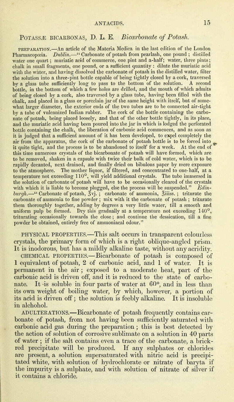 POTASSiE BICARBONAS, D. L. E. Bicarbonate of Potash. PEEPAKATION.—An article of the Materia Medica in the last edition of the London Pharmacopoeia. Dublin.— Carbonate of potash from pearlash, one pound ; distilled water one quart; muriatic acid of commerce, one pint and a-half; water, three pints; chalk in small fragments, one pound, or a sufficient quantity : dilute the muriatic acid with the M^atcr, and having dissolved the carbonate of potash in the distilled water, filter the solution into a three-pint bottle capable of being tightly closed by a cork, traversed by a glass tube sufficiently long to pass to the bottom of the solution. A second bottle, in the bottom of which a few holes are drilled, and the mouth of which admits of being closed by a cork, also traversed by a glass tube, having been filled with the chalk, and placed in a glass or porcelain jar of the same height with itself, but of some- what larger diameter, the exterior ends of the two tubes are to be connected air-tight by a tube of vulcanized Indian rubber. The cork of the bottle containing the carbo- nate of potash, being placed loosely, and that of the other bottle tightly, in its place, and the muriatic acid having been poured into the jar in which is lodged the perforated bottle containing the chalk, the liberation of carbonic acid commences, and as soon as it is judged that a sufficient amount of it has been developed, to expel completely the air from the apparatus, the cork of the carbonate of potash bottle is to be forced into ^ it quite tight, and the process is to be abandoned to itself for a week. At the end of this time numerous crystals of the bicarbonate of potash will have formed, which are to be removed, shaken in a capsule with twice their bulk of cold water, which is to be rapidly decanted, next drained, and finally dried on bibulous paper by mere exposure to the atmosphere. The mother liquor, if filtered, and concentrated to one-half, at a temperature not exceeding 110°, will yield additional crystals. The tube immersed in the solution of carbonate of potash will have to be occasionally cleared of the crystals with which it is liable to become plugged, else the process will be suspended. Edin- burgh.— Carbonate of potash, §vj. ; carbonate of ammonia, Biiiss. ; triturate the carbonate of ammonia to fine powder ; mix with it the carbonate of potash ; triturate them thoroughly together, adding by degrees a very little water, till a smooth and uniform pulp be formed. Dry this gradually at a temperature not exceeding 140°, triturating occasionally towards the close; and continue the dessication, till a fine powder be obtained, entirely free of ammoniacal odour. PHYSICAL PROPERTIES.—This salt occurs in transparent colourless crystals, the primary form of which is a right oblique-angled prism. It is inodorous, but has a mildly alkaline taste, without any acridity. CHEMICAL PROPERTIES.—Bicarbonate of potash is composed of 1 equivalent of potash, 2 of carbonic acid, and 1 of water. It is permanent in the air ; exposed to a moderate heat, part of the carbonic acid is driven off, and it is reduced to the state of carbo- nate. It 4s soluble in four parts of water at 60°, and in less than its own weight of boiling water, by which, however, a portion of its acid is driven off; the solution is feebly alkaline. It is insoluble in alchohol. ADULTERATIONS.—Bicarbonate of potash frequently contains car- bonate of potash, from not having been sufficiently saturated with carbonic acid gas during the preparation; this is best detected by the action of solution of corrosive sublimate on a solution in 40 parts of water ; if the salt contains even a trace of the carbonate, a brick- red precipitate will be produced. If any sulphates or chlorides are present, a solution supersaturated with nitric acid is precipi- tated white, with solution of hydrochlorate or nitrate of baryta if the impurity is a sulphate, and with solution of nitrate of silver if it contains a chloride.
