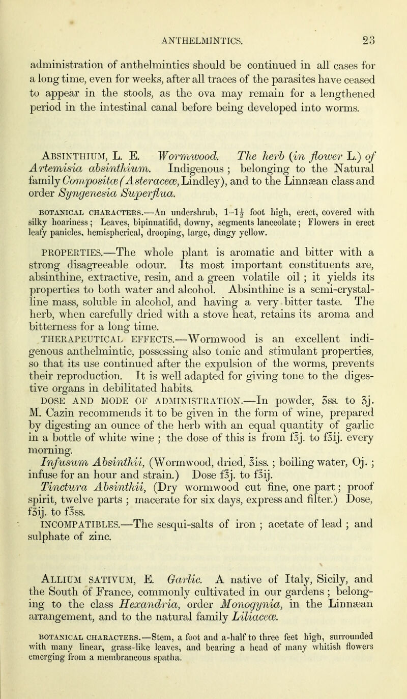 administration of anthelmintics should be continued in all cases for a long time, even for weeks, after all traces of the parasites have ceased to appear in the stools, as the ova may remain for a lengthened period in the intestinal canal before being developed into worms. Absinthium, L. E. Wormwood. The herb {in flower L.) of Artemisia absinthium. Indigenous ; belonging to the Natural idim\ijComposit(E(Asteraceai,JAiidi\Qj), and to the Linnasan class and order Syngenesia Superflua. BOTANICAL CHARACTEES.—An undershi'ub, 1-13- foot high, erect, covered with silky hoariness; Leaves, bipinnatifid, downy, segments lanceolate; Flowers in erect leafy panicles, hemispherical, drooping, large, dingy yellow. PROPERTIES.—The whole plant is aromatic and bitter with a strong disagreeable odour. Its most important constituents are, absinthine, extractive, resin, and a green volatile oil ; it yields its properties to both water and alcohol. Absinthine is a semi-crystal- line mass, soluble in alcohol, and having a very bitter taste. The herb, when carefully dried with a stove heat, retains its aroma and bitterness for a long time, THERAPEUTICAL EFFECTS.—Wormwood is an excellent indi- genous anthelmintic, possessing also tonic and stimulant properties, so that its use continued after the expulsion of the worms, prevents their reproduction. It is well adapted for giving tone to the diges- tive organs in debilitated habits. DOSE AND MODE OF ADMINISTRATION.—In powder, 5ss. to 5j. M. Cazin recommends it to be given in the form of wine, prepared by digesting an ounce of the herb with an equal quantity of garlic in a bottle of white wine ; the dose of this is from f5j. to fSij. every morning. Infusum Absinthii, (Wormwood, dried, Biss. ; boiling water, Oj. ; infuse for an hour and strain.) Dose f^j. to foij. Tinctura Absinthii, (Dry wormwood cut fine, one part; proof spirit, twelve parts ; macerate for six days, express and filter.) Dose, f5ij. to fSss. INCOMPATIBLES.—The sesqui-salts of iron ; acetate of lead ; and sulphate of zinc. Allium sativum, E. Garlic. A native of Italy, Sicily, and the South of France, commonly cultivated in our gardens ; belong- ing to the class Hexandria, order Monogynia, in the Linnsean arrangement, and to the natural family Liliacew. BOTANICAL CHARACTERS.—Stem, a foot and a-half to three feet high, surrounded with many linear, grass-like leaves, and bearing a head of many whitish flowers emerging from a membraneous spatha.