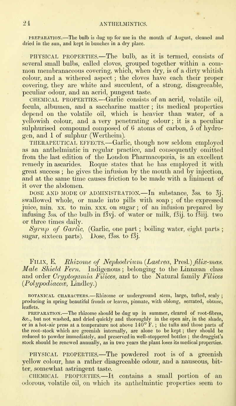 PREPARATION.—The bulb is dug up for use in the mouth of August, cleaned and dried in the sun, and kept in bunches in a dry place. PHYSICAL PROPERTIES.—The bulb, as it is termed, consists of several small bulbs, called cloves, grouped together within a com- mon membranaceous covering, which, when dry, is of a dirty whitish colour, and a withered aspect; the cloves have each their proper covering, they are white and succulent, of a strong, disagreeable, peculiar odour, and an acrid, pungent taste. CHEMICAL PROPERTIES.—Garlic consists of an acrid, volatile oil, fecula, albumen, and a saccharine matter ; its medical properties depend on the volatile oil, which is heavier than water, of a yellowish colour, and a very penetrating odour; it is a peculiar sulphurised compound composed of G atoms of carbon, 5 of hydro- gen, and 1 of sulphur (Wertheim). THERAPEUTICAL EFFECTS.—Garlic, though now seldom employed as an anthelmintic in regular practice, and consequently omitted from the last edition of the London Pharmacopoeia, is an excellent remedy in ascarides. Roque states that he has employed it with great success ; he gives the infusion by the mouth and by injection, and at the same time causes friction to be made with a liniment of it over the abdomen. DOSE AND MODE OF ADMINISTRATION.—In substance, Sss. to Sj. swallowed whole, or made into pills with soap ; of the expressed juice, min. xx. to min. xxx. on sugar; of an infusion prepared by infusing 5ss. of the bulb in f^vj. of water or milk, f^ij. to f^iij. two or three times daily. Syrup of Garlic, (Garlic, one part; boiling water, eight parts ; sugar, sixteen parts). Dose, f^ss. to f5j. FiLix, E. Rldzome of Nephodrium (Lastrea, Presl.) filix-mas. Male Shield Fern. Indigenous; belonging to the Linna^an class and order Gryptogamia Filices, and to the Natural family Filices (Polypod iacecB, Lindley.) BOTANICAL CHARACTERS.—Rliizome or underground stem, large, tufted, scaly ; producing in spring beautiful fronds or leaves, pinnate, with oblong, serrated, obtuse, leaflets. PREPARATION.—The rhizome should be dug up in summer, cleared of root-fibres, &c., but not washed, and dried quickly and thoroughly in the open air, in the shade, or in a hot-air press at a temperature not above 140° F. ; the tufts and those parts of the root-stock which are greenish internally, are alone to be kept; they should be reduced to powder immediately, and preserved in well-stoppered bottles ; the druggist's stock should be renewed annually, as in two years the plant loses its medical properties. PHYSICAL PROPERTIES,—The powdered root is of a greenish yellow colour, has a rather disagreeable odour, and a nauseous, bit- ter, somewhat astringent taste. CHEMICAL PROPERTIES.—It contains a small portion of an odorous, volatile oil, on which its anthelmintic properties seem to