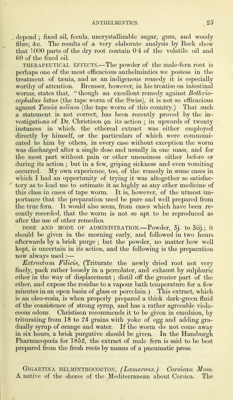 depend ; fixed oil, fecula, uncrystallizable sugar, gum, and woody fibre, &c. The results of a very elaborate analysis by Bock show that 1000 parts of the dry root contain 0*4 of the volatile oil and 60 of the fixed oil. THERAPEUTICAL EFFECTS.—The powder of the male-fern root is perhaps one of the most efiicacious anthelmintics we possess in the treatment of taenia, and as an indigenous remedy it is especially worthy of attention. Bremser, however, in his treatise on intestinal worms, states that,  though an excellent remedy against Bothrio- cephalus lotus (the tape worm of the Swiss), it is not so efficacious against Tcenia solium (the tape worm of this country.) That such a statement is not correct, has been recently proved by the in- vestigations of Dr. Christison gn its action ; in upwards of twenty instances in which the ethereal extract was either employed directly by himself, or the particulars of which were communi- cated to him by others, in every case without exception the worm was discharged after a single dose and usually in one mass, and for the most part without pain or other uneasiness either before or during its action ; but in a few, griping sickness and even vomiting occurred. My own experience, too, of the remedy in some cases in which I had an opportunity of trying it was altogether so satisfac- tory as to lead me to estimate it as highly as any other medicine of this class in cases of tape worm. It is, however, of the utmost im- portance that the preparation used be pure and well prepared from the true fern. It would also seem, from cases which have been re- cently recorded, that the worm is not so apt to be reproduced as after the use of other remedies. DOSE AND MODE OF ADMINISTRATION.—Powder, 3j. to 3iij.; it should be given in the morning early, and followed in two hours afterwards by a brisk purge ; but the powder, no matter how well kept, is uncertain in its action, and the following is the preparation now always used :— Extradum Filicis, (Triturate the newly dried root not very finely, pack rather loosely in a percolator, and exhaust by sulphuric ether in the way of displacement; distil off the greater part of the ether, and expose the residue to a vapour bath temperature for a few minutes in an open basin of glass or porcelain.) This extract, which is an oleo-resin, is when properly prepared a thick dark-green fluid of the consistence of strong S3rmp, and has a rather agreeable viola- ceous odour. Christison recommends it to be given in emulsion, by triturating from 18 to 24 grains with yoke of egg and adding gra- dually syrup of ora^nge and water. If the woi-m do not come away in six hours, a brisk purgative should be given. In the Hamburgh Pharmacopoeia for 1852, the extract of male fern is said to be best prepared from the fresh roots by means of a pneumatic press. GiGARTiNA HELMINTHOCORTON, (Lamevoux.) Corsican Moss. A native of the shores of the Mediterranean about Corsica. The