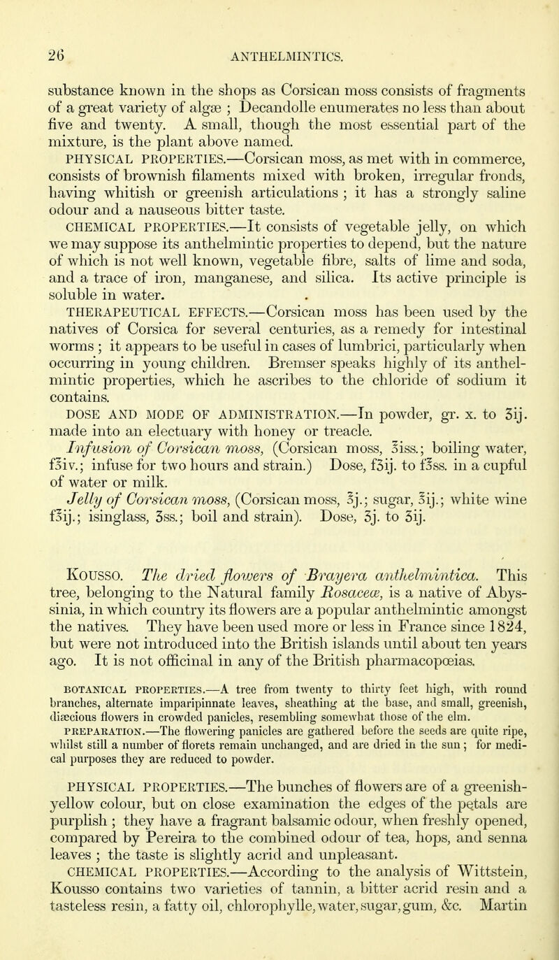 substance known in the shops as Corsican moss consists of fragments of a great variety of algae ; Decandolle enumerates no less than about five and twenty. A small, though the most essential part of the mixture, is the plant above named. PHYSICAL PROPERTIES.—Corsican moss, as met with in commerce, consists of brownish filaments mixed with broken, irregular fronds, having whitish or greenish articulations ; it has a strongly saline odour and a nauseous bitter taste. CHEMICAL PROPERTIES.—It consists of vegetable jelly, on which we may suppose its anthelmintic properties to depend, but the nature of which is not well known, vegetable fibre, salts of lime and soda, and a trace of iron, manganese, and silica. Its active principle is soluble in water. THERAPEUTICAL EFFECTS.—Corsican moss has been used by the natives of Corsica for several centuries, as a remedy for intestinal worms ; it appears to be useful in cases of lumbrici, particularly when occurring in young children. Bremser speaks highly of its anthel- mintic properties, which he ascribes to the chloride of sodium it contains. DOSE AND MODE OF ADMINISTRATION.—In powder, gr. X. tO 5ij. made into an electuary with honey or treacle. Infusion of Corsican moss, (Corsican moss, Siss.; boiling water, f^iv; infuse for two hours and strain.) Dose, fSij. to f^ss. in a cupful of water or milk. Jelly of Corsican moss, (Corsican moss, Sj.; sugar, oij.; white wine flij.; isinglass, 3ss.; boil and strain). Dose, 3j. to 3ij. Kousso. The dried flowers of Brayera anthelmintica. This tree, belonging to the Natural family Rosacece, is a native of Abys- sinia, in which country its flowers are a popular anthelmintic amongst the natives. They have been used more or less in France since 1824, but were not introduced into the British islands until about ten years ago. It is not officinal in any of the British pharmacopoeias. BOTx\]sriCAL PROPERTIES.—A tree from twenty to thirty feet high, with round branches, alternate imparipinnate leaves, sheathing at the base, and small, greenish, diiecious flowers in crowded panicles, resembling somewhat those of the elm. PREPARATION.—The flowering panicles are gathered before the seeds are quite ripe, wliilst still a number of florets remain unchanged, and are dried in the sun; for medi- cal purposes they are reduced to powder. PHYSICAL PROPERTIES.—The bunches of flowers are of a greenish- yellow colour, but on close examination the edges of the petals are purplish ; they have a fragrant balsamic odour, when freshly opened, compared by Pereira to the combined odour of tea, hops, and senna leaves ; the taste is slightly acrid and unpleasant. CHEMICAL PROPERTIES.—According to the analysis of Wittstein, Kousso contains two varieties of tannin, a bitter acrid resin and a tasteless resin, a fatty oil, chlorophylle, water, sugar, gum, &c. Martin